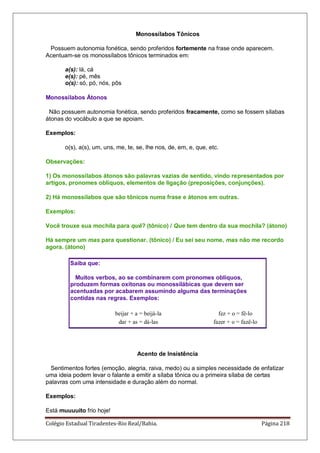 Colégio Estadual Tiradentes-Rio Real/Bahia. Página 218
Monossílabos Tônicos
Possuem autonomia fonética, sendo proferidos fortemente na frase onde aparecem.
Acentuam-se os monossílabos tônicos terminados em:
a(s): lá, cá
e(s): pé, mês
o(s): só, pó, nós, pôs
Monossílabos Átonos
Não possuem autonomia fonética, sendo proferidos fracamente, como se fossem sílabas
átonas do vocábulo a que se apoiam.
Exemplos:
o(s), a(s), um, uns, me, te, se, lhe nos, de, em, e, que, etc.
Observações:
1) Os monossílabos átonos são palavras vazias de sentido, vindo representados por
artigos, pronomes oblíquos, elementos de ligação (preposições, conjunções).
2) Há monossílabos que são tônicos numa frase e átonos em outras.
Exemplos:
Você trouxe sua mochila para quê? (tônico) / Que tem dentro da sua mochila? (átono)
Há sempre um mas para questionar. (tônico) / Eu sei seu nome, mas não me recordo
agora. (átono)
Saiba que:
Muitos verbos, ao se combinarem com pronomes oblíquos,
produzem formas oxítonas ou monossilábicas que devem ser
acentuadas por acabarem assumindo alguma das terminações
contidas nas regras. Exemplos:
beijar + a = beijá-la fez + o = fê-lo
dar + as = dá-las fazer + o = fazê-lo
Acento de Insistência
Sentimentos fortes (emoção, alegria, raiva, medo) ou a simples necessidade de enfatizar
uma ideia podem levar o falante a emitir a sílaba tônica ou a primeira sílaba de certas
palavras com uma intensidade e duração além do normal.
Exemplos:
Está muuuuito frio hoje!
 