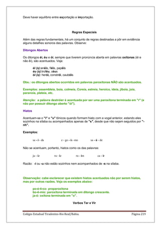 Colégio Estadual Tiradentes-Rio Real/Bahia. Página 219
Deve haver equilíbrio entre exportação e importação.
Regras Especiais
Além das regras fundamentais, há um conjunto de regras destinadas a pôr em evidência
alguns detalhes sonoros das palavras. Observe:
Ditongos Abertos
Os ditongos éi, éu e ói, sempre que tiverem pronúncia aberta em palavras oxítonas (éi e
não êi), são acentuados. Veja:
éi (s):anéis, fiéis, papéis
éu (s):troféu, céus
ói (s): herói, constrói, caubóis
Obs.: os ditongos abertos ocorridos em palavras paroxítonas NÃO são acentuados.
Exemplos: assembleia, boia, colmeia, Coreia, estreia, heroico, ideia, jiboia, joia,
paranoia, plateia, etc.
Atenção: a palavra destróier é acentuada por ser uma paroxítona terminada em r (e
não por possuir ditongo aberto ói).
Hiatos
Acentuam-se o i e u tônicos quando formam hiato com a vogal anterior, estando eles
sozinhos na sílaba ou acompanhados apenas de s, desde que não sejam seguidos por -
nh.
Exemplos:
sa - í - da e - go - ís -mo sa - ú - de
Não se acentuam, portanto, hiatos como os das palavras:
ju - iz ra - iz ru - im ca - ir
Razão: -i ou -u não estão sozinhos nem acompanhados de -s na sílaba.
Observação: cabe esclarecer que existem hiatos acentuados não por serem hiatos,
mas por outras razões. Veja os exemplos abaixo:
po-é-ti-co: proparoxítona
bo-ê-mio: paroxítona terminada em ditongo crescente.
ja-ó: oxítona terminada em o.
Verbos Ter e Vir
 
