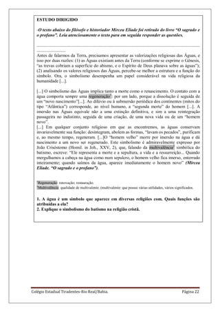 Colégio Estadual Tiradentes-Rio Real/Bahia. Página 22
ESTUDO DIRIGIDO
-O texto abaixo do filósofo e historiador Mircea Eliade foi retirado do livro “O sagrado e
o profano”. Leia atenciosamente o texto para em seguida responder as questões.
...................................................................................................................................................
..........................
Antes de falarmos da Terra, precisamos apresentar as valorizações religiosas das Águas, e
isso por duas razões: (1) as Águas existiam antes da Terra (conforme se exprime o Gênesis,
―as trevas cobriam a superfície do abismo, e o Espírito de Deus planava sobre as águas‖);
(2) analisando os valores religiosos das Águas, percebe-se melhor a estrutura e a função do
símbolo. Ora, o simbolismo desempenha um papel considerável na vida religiosa da
humanidade [...].
[...] O simbolismo das Águas implica tanto a morte como o renascimento. O contato com a
água comporta sempre uma regeneração1
: por um lado, porque a dissolução é seguida de
um ―novo nascimento‖[...]. Ao dilúvio ou à submersão periódica dos continentes (mitos do
tipo ―Atlântica‖) corresponde, ao nível humano, a ―segunda morte‖ do homem [...]. A
imersão nas Águas equivale não a uma extinção definitiva, e sim a uma reintegração
passageira no indistinto, seguida de uma criação, de uma nova vida ou de um ―homem
novo‖.
[...] Em qualquer conjunto religioso em que as encontremos, as águas conservam
invariavelmente sua função: desintegram, abolem as formas, ―lavam os pecados‖, purificam
e, ao mesmo tempo, regeneram. [...]O ―homem velho‖ morre por imersão na água e dá
nascimento a um novo ser regenerado. Este simbolismo é admiravelmente expresso por
João Crisóstomo (Homil. in Joh., XXV, 2), que, falando da multivalência2
simbólica do
batismo, escreve: ―Ele representa a morte e a sepultura, a vida e a ressurreição... Quando
mergulhamos a cabeça na água como num sepulcro, o homem velho fica imerso, enterrado
inteiramente; quando saímos da água, aparece imediatamente o homem novo‖ (Mircea
Eliade. “O sagrado e o profano”).
1
Regeneração: renovação; restauração.
2
Multivalência: qualidade de multivalente. (multivalente: que possui várias utilidades, vários significados.
1. A água é um símbolo que aparece em diversas religiões com. Quais funções são
atribuídas a ela?
2. Explique o simbolismo do batismo na religião cristã.
 