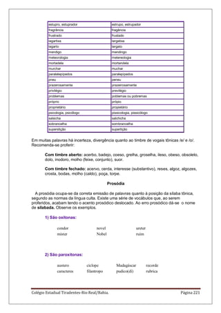 Colégio Estadual Tiradentes-Rio Real/Bahia. Página 221
estupro, estuprador estrupo, estrupador
fragrância fragância
frustrado frustado
lagartixa largatixa
lagarto largato
mendigo mendingo
meteorologia metereologia
mortadela mortandela
murchar muchar
paralelepípedos paralepípedos
pneu peneu
prazerosamente prazeirosamente
privilégio previlégio
problemas poblemas ou pobremas
próprio própio
proprietário propietário
psicologia, psicólogo pissicologia, pissicólogo
salsicha salchicha
sobrancelha sombrancelha
superstição supertição
Em muitas palavras há incerteza, divergência quanto ao timbre de vogais tônicas /e/ e /o/.
Recomenda-se proferir:
Com timbre aberto: acerbo, badejo, coeso, grelha, groselha, ileso, obeso, obsoleto,
dolo, inodoro, molho (feixe, conjunto), suor.
Com timbre fechado: acervo, cerda, interesse (substantivo), reses, algoz, algozes,
crosta, bodas, molho (caldo), poça, torpe.
Prosódia
A prosódia ocupa-se da correta emissão de palavras quanto à posição da sílaba tônica,
segundo as normas da língua culta. Existe uma série de vocábulos que, ao serem
proferidos, acabam tendo o acento prosódico deslocado. Ao erro prosódico dá-se o nome
de silabada. Observe os exemplos.
1) São oxítonas:
condor novel ureter
mister Nobel ruim
2) São paroxítonas:
austero ciclope Madagáscar recorde
caracteres filantropo pudico(dí) rubrica
 