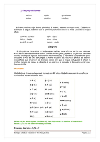 Colégio Estadual Tiradentes-Rio Real/Bahia. Página 222
3) São proparoxítonas:
aerólito lêvedo quadrúmano
alcíone munícipe trânsfuga
Existem palavras cujo acento prosódico é incerto, mesmo na língua culta. Observe os
exemplos a seguir, sabendo que a primeira pronúncia dada é a mais utilizada na língua
atual.
acrobata - acróbata réptil - reptil
Bálcãs - Balcãs xerox - xérox
projétil - projetil zangão - zângão
Ortografia
A ortografia se caracteriza por estabelecer padrões para a forma escrita das palavras.
Essa escrita está relacionada tanto a critérios etimológicos (ligados à origem das palavras)
quanto fonológicos (ligados aos fonemas representados). É importante compreender que a
ortografia é fruto de uma convenção. A forma de grafar as palavras é produto de acordos
ortográficos que envolvem os diversos países em que a língua portuguesa é oficial. A
melhor maneira de treinar a ortografia é ler, escrever e consultar o dicionário sempre que
houver dúvida.
O Alfabeto
O alfabeto da língua portuguesa é formado por 26 letras. Cada letra apresenta uma forma
minúscula e outra maiúscula. Veja:
a A (á)
b B (bê)
c C (cê)
d D (dê)
e E (é)
f F (efe)
g G (gê ou guê)
h H (agá)
i I (i)
j J (jota)
k K (cá)
l L (ele)
m M (eme)
n N (ene)
o O (ó)
p P (pê)
q Q (quê)
r R (erre)
s S (esse)
t T (tê)
u U (u)
v V (vê)
w W (dáblio)
x X (xis)
y Y (ípsilon)
z Z (zê)
Observação: emprega-se também o ç, que representa o fonema /s/ diante das
letras: a, o, e u em determinadas palavras.
Emprego das letras K, W e Y
 
