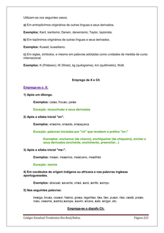 Colégio Estadual Tiradentes-Rio Real/Bahia. Página 223
Utilizam-se nos seguintes casos:
a) Em antropônimos originários de outras línguas e seus derivados.
Exemplos: Kant, kantismo; Darwin, darwinismo; Taylor, taylorista.
b) Em topônimos originários de outras línguas e seus derivados.
Exemplos: Kuwait, kuwaitiano.
c) Em siglas, símbolos, e mesmo em palavras adotadas como unidades de medida de curso
internacional.
Exemplos: K (Potássio), W (West), kg (quilograma), km (quilômetro), Watt.
Emprego de X e Ch
Emprega-se o X:
1) Após um ditongo.
Exemplos: caixa, frouxo, peixe
Exceção: recauchutar e seus derivados
2) Após a sílaba inicial en.
Exemplos: enxame, enxada, enxaqueca
Exceção: palavras iniciadas por ch que recebem o prefixo en-
Exemplos: encharcar (de charco), enchiqueirar (de chiqueiro), encher e
seus derivados (enchente, enchimento, preencher...)
3) Após a sílaba inicial me-.
Exemplos: mexer, mexerica, mexicano, mexilhão
Exceção: mecha
4) Em vocábulos de origem indígena ou africana e nas palavras inglesas
aportuguesadas.
Exemplos: abacaxi, xavante, orixá, xará, xerife, xampu
5) Nas seguintes palavras:
bexiga, bruxa, coaxar, faxina, graxa, lagartixa, lixa, lixo, puxar, rixa, oxalá, praxe,
roxo, vexame, xadrez,xarope, xaxim, xícara, xale, xingar, etc.
Emprega-se o dígrafo Ch:
 