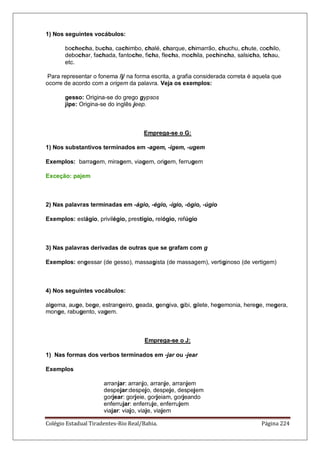 Colégio Estadual Tiradentes-Rio Real/Bahia. Página 224
1) Nos seguintes vocábulos:
bochecha, bucha, cachimbo, chalé, charque, chimarrão, chuchu, chute, cochilo,
debochar, fachada, fantoche, ficha, flecha, mochila, pechincha, salsicha, tchau,
etc.
Para representar o fonema /j/ na forma escrita, a grafia considerada correta é aquela que
ocorre de acordo com a origem da palavra. Veja os exemplos:
gesso: Origina-se do grego gypsos
jipe: Origina-se do inglês jeep.
Emprega-se o G:
1) Nos substantivos terminados em -agem, -igem, -ugem
Exemplos: barragem, miragem, viagem, origem, ferrugem
Exceção: pajem
2) Nas palavras terminadas em -ágio, -égio, -ígio, -ógio, -úgio
Exemplos: estágio, privilégio, prestígio, relógio, refúgio
3) Nas palavras derivadas de outras que se grafam com g
Exemplos: engessar (de gesso), massagista (de massagem), vertiginoso (de vertigem)
4) Nos seguintes vocábulos:
algema, auge, bege, estrangeiro, geada, gengiva, gibi, gilete, hegemonia, herege, megera,
monge, rabugento, vagem.
Emprega-se o J:
1) Nas formas dos verbos terminados em -jar ou -jear
Exemplos
arranjar: arranjo, arranje, arranjem
despejar:despejo, despeje, despejem
gorjear: gorjeie, gorjeiam, gorjeando
enferrujar: enferruje, enferrujem
viajar: viajo, viaje, viajem
 