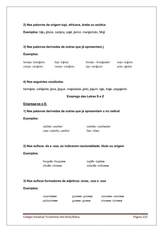 Colégio Estadual Tiradentes-Rio Real/Bahia. Página 225
2) Nas palavras de origem tupi, africana, árabe ou exótica
Exemplos: biju, jiboia, canjica, pajé, jerico, manjericão, Moji
3) Nas palavras derivadas de outras que já apresentam j
Exemplos:
laranja- laranjeira loja- lojista lisonja - lisonjeador nojo- nojeira
cereja- cerejeira varejo- varejista rijo- enrijecer jeito- ajeitar
4) Nos seguintes vocábulos:
berinjela, cafajeste, jeca, jegue, majestade, jeito, jejum, laje, traje, pegajento
Emprego das Letras S e Z
Emprega-se o S:
1) Nas palavras derivadas de outras que já apresentam s no radical
Exemplos:
análise- analisar catálise- catalisador
casa- casinha, casebre liso- alisar
2) Nos sufixos -ês e -esa, ao indicarem nacionalidade, título ou origem
Exemplos:
burguês- burguesa inglês- inglesa
chinês- chinesa milanês- milanesa
3) Nos sufixos formadores de adjetivos -ense, -oso e -osa
Exemplos:
catarinense gostoso- gostosa amoroso- amorosa
palmeirense gasoso- gasosa teimoso- teimosa
 