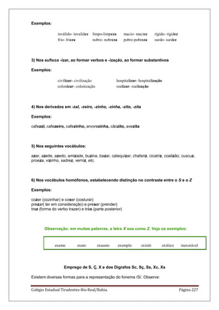 Colégio Estadual Tiradentes-Rio Real/Bahia. Página 227
Exemplos:
inválido- invalidez limpo-limpeza macio- maciez rígido- rigidez
frio- frieza nobre- nobreza pobre-pobreza surdo- surdez
3) Nos sufixos -izar, ao formar verbos e -ização, ao formar substantivos
Exemplos:
civilizar- civilização hospitalizar- hospitalização
colonizar- colonização realizar- realização
4) Nos derivados em -zal, -zeiro, -zinho, -zinha, -zito, -zita
Exemplos:
cafezal, cafezeiro, cafezinho, arvorezinha, cãozito, avezita
5) Nos seguintes vocábulos:
azar, azeite, azedo, amizade, buzina, bazar, catequizar, chafariz, cicatriz, coalizão, cuscuz,
proeza, vizinho, xadrez, verniz, etc.
6) Nos vocábulos homófonos, estabelecendo distinção no contraste entre o S e o Z
Exemplos:
cozer (cozinhar) e coser (costurar)
prezar( ter em consideração) e presar (prender)
traz (forma do verbo trazer) e trás (parte posterior)
Observação: em muitas palavras, a letra X soa como Z. Veja os exemplos:
exame exato exausto exemplo existir exótico inexorável
Emprego de S, Ç, X e dos Dígrafos Sc, Sç, Ss, Xc, Xs
Existem diversas formas para a representação do fonema /S/. Observe:
 