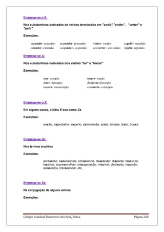 Colégio Estadual Tiradentes-Rio Real/Bahia. Página 228
Emprega-se o S:
Nos substantivos derivados de verbos terminados em andir,ender, verter e
pelir
Exemplos:
expandir- expansão pretender- pretensão verter- versão expelir- expulsão
estender- extensão suspender- suspensão converter - conversão repelir- repulsão
Emprega-se Ç:
Nos substantivos derivados dos verbos ter e torcer
Exemplos:
ater- atenção torcer- torção
deter- detenção distorcer-distorção
manter- manutenção contorcer- contorção
Emprega-se o X:
Em alguns casos, a letra X soa como Ss
Exemplos:
auxílio, expectativa, experto, extroversão, sexta, sintaxe, texto, trouxe
Emprega-se Sc:
Nos termos eruditos
Exemplos:
acréscimo, ascensorista, consciência, descender, discente, fascículo,
fascínio, imprescindível, miscigenação, miscível, plebiscito, rescisão,
seiscentos, transcender, etc.
Emprega-se Sç:
Na conjugação de alguns verbos
Exemplos:
 