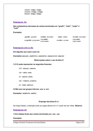 Colégio Estadual Tiradentes-Rio Real/Bahia. Página 229
nascer- nasço, nasça
crescer- cresço, cresça
descer- desço, desça
Emprega-se Ss:
Nos substantivos derivados de verbos terminados em gredir, mitir, ceder e
cutir
Exemplos:
agredir- agressão demitir- demissão ceder- cessão discutir- discussão
progredir- progressão
transmitir-
transmissão
exceder- excesso
repercutir-
repercussão
Emprega-se o Xc e o Xs:
Em dígrafos que soam como Ss
Exemplos:exceção, excêntrico, excedente, excepcional, exsudar
Observações sobre o uso da letra X
1) O X pode representar os seguintes fonemas:
/ch/ - xarope, vexame
/cs/ - axila, nexo
/z/ - exame, exílio
/ss/ - máximo, próximo
/s/ - texto, extenso
2) Não soa nos grupos internos -xce- e -xci-
Exemplos: excelente, excitar
Emprego das letras E e I
Na língua falada, a distinção entre as vogais átonas /e/ e /i / pode não ser nítida. Observe:
Emprega-se o E:
1) Em sílabas finais dos verbos terminados em -oar, -uar
Exemplos:
 
