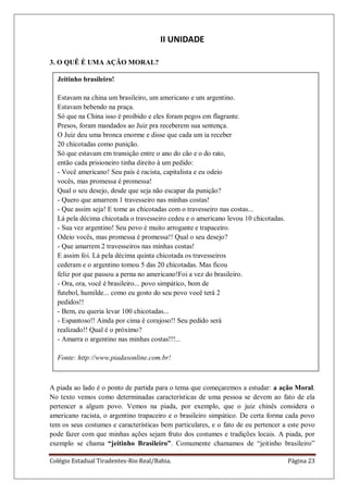 Colégio Estadual Tiradentes-Rio Real/Bahia. Página 23
Jeitinho brasileiro!
Estavam na china um brasileiro, um americano e um argentino.
Estavam bebendo na praça.
Só que na China isso é proibido e eles foram pegos em flagrante.
Presos, foram mandados ao Juiz pra receberem sua sentença.
O Juiz deu uma bronca enorme e disse que cada um ia receber
20 chicotadas como punição.
Só que estavam em transição entre o ano do cão e o do rato,
então cada prisioneiro tinha direito à um pedido:
- Você americano! Seu país é racista, capitalista e eu odeio
vocês, mas promessa é promessa!
Qual o seu desejo, desde que seja não escapar da punição?
- Quero que amarrem 1 travesseiro nas minhas costas!
- Que assim seja! E tome as chicotadas com o travesseiro nas costas...
Lá pela décima chicotada o travesseiro cedeu e o americano levou 10 chicotadas.
- Sua vez argentino! Seu povo é muito arrogante e trapaceiro.
Odeio vocês, mas promessa é promessa!! Qual o seu desejo?
- Que amarrem 2 travesseiros nas minhas costas!
E assim foi. Lá pela décima quinta chicotada os travesseiros
cederam e o argentino tomou 5 das 20 chicotadas. Mas ficou
feliz por que passou a perna no americano!Foi a vez do brasileiro.
- Ora, ora, você é brasileiro... povo simpático, bom de
futebol, humilde... como eu gosto do seu povo você terá 2
pedidos!!
- Bem, eu queria levar 100 chicotadas...
- Espantoso!! Ainda por cima é corajoso!! Seu pedido será
realizado!! Qual é o próximo?
- Amarra o argentino nas minhas costas!!!...
Fonte: http://www.piadasonline.com.br!
II UNIDADE
3. O QUÊ É UMA AÇÃO MORAL?
A piada ao lado é o ponto de partida para o tema que começaremos a estudar: a ação Moral.
No texto vemos como determinadas características de uma pessoa se devem ao fato de ela
pertencer a algum povo. Vemos na piada, por exemplo, que o juiz chinês considera o
americano racista, o argentino trapaceiro e o brasileiro simpático. De certa forma cada povo
tem os seus costumes e características bem particulares, e o fato de eu pertencer a este povo
pode fazer com que minhas ações sejam fruto dos costumes e tradições locais. A piada, por
exemplo se chama “jeitinho Brasileiro”. Comumente chamamos de ―jeitinho brasileiro‖
 