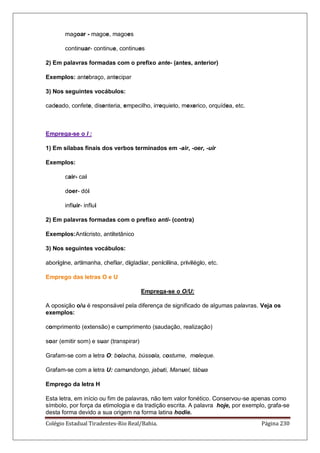 Colégio Estadual Tiradentes-Rio Real/Bahia. Página 230
magoar - magoe, magoes
continuar- continue, continues
2) Em palavras formadas com o prefixo ante- (antes, anterior)
Exemplos: antebraço, antecipar
3) Nos seguintes vocábulos:
cadeado, confete, disenteria, empecilho, irrequieto, mexerico, orquídea, etc.
Emprega-se o I :
1) Em sílabas finais dos verbos terminados em -air, -oer, -uir
Exemplos:
cair- cai
doer- dói
influir- influi
2) Em palavras formadas com o prefixo anti- (contra)
Exemplos:Anticristo, antitetânico
3) Nos seguintes vocábulos:
aborígine, artimanha, chefiar, digladiar, penicilina, privilégio, etc.
Emprego das letras O e U
Emprega-se o O/U:
A oposição o/u é responsável pela diferença de significado de algumas palavras. Veja os
exemplos:
comprimento (extensão) e cumprimento (saudação, realização)
soar (emitir som) e suar (transpirar)
Grafam-se com a letra O: bolacha, bússola, costume, moleque.
Grafam-se com a letra U: camundongo, jabuti, Manuel, tábua
Emprego da letra H
Esta letra, em início ou fim de palavras, não tem valor fonético. Conservou-se apenas como
símbolo, por força da etimologia e da tradição escrita. A palavra hoje, por exemplo, grafa-se
desta forma devido a sua origem na forma latina hodie.
 
