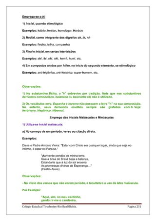 Colégio Estadual Tiradentes-Rio Real/Bahia. Página 231
Emprega-se o H:
1) Inicial, quando etimológico
Exemplos: hábito, hesitar, homologar, Horácio
2) Medial, como integrante dos dígrafos ch, lh, nh
Exemplos: flecha, telha, companhia
3) Final e inicial, em certas interjeições
Exemplos: ah!, ih!, eh!, oh!, hem?, hum!, etc.
4) Em compostos unidos por hífen, no início do segundo elemento, se etimológico
Exemplos: anti-higiênico, pré-histórico, super-homem, etc.
Observações:
1) No substantivo Bahia, o h sobrevive por tradição. Note que nos substantivos
derivados comobaiano, baianada ou baianinha ele não é utilizado.
2) Os vocábulos erva, Espanha e inverno não possuem a letra h na sua composição.
No entanto, seus derivados eruditos sempre são grafados com h. Veja:
herbívoro, hispânico, hibernal.
Emprego das Iniciais Maiúsculas e Minúsculas
1) Utiliza-se inicial maiúscula:
a) No começo de um período, verso ou citação direta.
Exemplos:
Disse o Padre Antonio Vieira: Estar com Cristo em qualquer lugar, ainda que seja no
inferno, é estar no Paraíso.
Auriverde pendão de minha terra,
Que a brisa do Brasil beija e balança,
Estandarte que à luz do sol encerra
As promessas divinas da Esperança…
(Castro Alves)
Observações:
- No início dos versos que não abrem período, é facultativo o uso da letra maiúscula.
Por Exemplo:
Aqui, sim, no meu cantinho,
vendo rir-me o candeeiro,
 