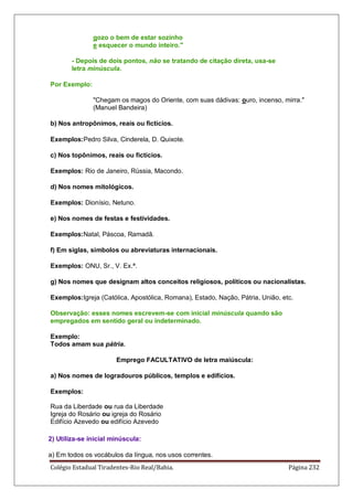 Colégio Estadual Tiradentes-Rio Real/Bahia. Página 232
gozo o bem de estar sozinho
e esquecer o mundo inteiro.
- Depois de dois pontos, não se tratando de citação direta, usa-se
letra minúscula.
Por Exemplo:
Chegam os magos do Oriente, com suas dádivas: ouro, incenso, mirra.
(Manuel Bandeira)
b) Nos antropônimos, reais ou fictícios.
Exemplos:Pedro Silva, Cinderela, D. Quixote.
c) Nos topônimos, reais ou fictícios.
Exemplos: Rio de Janeiro, Rússia, Macondo.
d) Nos nomes mitológicos.
Exemplos: Dionísio, Netuno.
e) Nos nomes de festas e festividades.
Exemplos:Natal, Páscoa, Ramadã.
f) Em siglas, símbolos ou abreviaturas internacionais.
Exemplos: ONU, Sr., V. Ex.ª.
g) Nos nomes que designam altos conceitos religiosos, políticos ou nacionalistas.
Exemplos:Igreja (Católica, Apostólica, Romana), Estado, Nação, Pátria, União, etc.
Observação: esses nomes escrevem-se com inicial minúscula quando são
empregados em sentido geral ou indeterminado.
Exemplo:
Todos amam sua pátria.
Emprego FACULTATIVO de letra maiúscula:
a) Nos nomes de logradouros públicos, templos e edifícios.
Exemplos:
Rua da Liberdade ou rua da Liberdade
Igreja do Rosário ou igreja do Rosário
Edifício Azevedo ou edifício Azevedo
2) Utiliza-se inicial minúscula:
a) Em todos os vocábulos da língua, nos usos correntes.
 