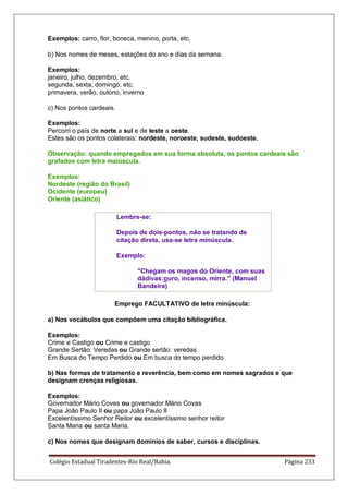 Colégio Estadual Tiradentes-Rio Real/Bahia. Página 233
Exemplos: carro, flor, boneca, menino, porta, etc.
b) Nos nomes de meses, estações do ano e dias da semana.
Exemplos:
janeiro, julho, dezembro, etc.
segunda, sexta, domingo, etc.
primavera, verão, outono, inverno
c) Nos pontos cardeais.
Exemplos:
Percorri o país de norte a sul e de leste a oeste.
Estes são os pontos colaterais: nordeste, noroeste, sudeste, sudoeste.
Observação: quando empregados em sua forma absoluta, os pontos cardeais são
grafados com letra maiúscula.
Exemplos:
Nordeste (região do Brasil)
Ocidente (europeu)
Oriente (asiático)
Lembre-se:
Depois de dois-pontos, não se tratando de
citação direta, usa-se letra minúscula.
Exemplo:
Chegam os magos do Oriente, com suas
dádivas:ouro, incenso, mirra. (Manuel
Bandeira)
Emprego FACULTATIVO de letra minúscula:
a) Nos vocábulos que compõem uma citação bibliográfica.
Exemplos:
Crime e Castigo ou Crime e castigo
Grande Sertão: Veredas ou Grande sertão: veredas
Em Busca do Tempo Perdido ou Em busca do tempo perdido
b) Nas formas de tratamento e reverência, bem como em nomes sagrados e que
designam crenças religiosas.
Exemplos:
Governador Mário Covas ou governador Mário Covas
Papa João Paulo II ou papa João Paulo II
Excelentíssimo Senhor Reitor ou excelentíssimo senhor reitor
Santa Maria ou santa Maria.
c) Nos nomes que designam domínios de saber, cursos e disciplinas.
 