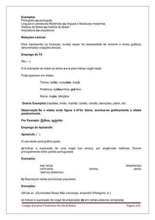 Colégio Estadual Tiradentes-Rio Real/Bahia. Página 234
Exemplos:
Português ou português
Línguas e Literaturas Modernas ou línguas e literaturas modernas
História do Brasil ou história do Brasil
Arquitetura ou arquitetura
Notações Léxicas
Para representar os fonemas, muitas vezes há necessidade de recorrer a sinais gráficos
denominados notações léxicas.
Emprego do Til
Til ( ~ )
O til sobrepõe-se sobre as letras a e o para indicar vogal nasal.
Pode aparecer em sílaba:
Tônica: balão, corações, maçã
Pretônica: balõezinhos, grã-fino
Átona: órgão, bênçãos
Outros Exemplos:Capitães, limão, mamão, bobão, chorão, devoções, põem, etc.
Observação:Se a sílaba onde figura o til for átona, acentua-se graficamente a sílaba
predominante.
Por Exemplo: Órfãos, acórdão
Emprego do Apóstrofo
Apóstrofo ( ´ )
O uso deste sinal gráfico pode:
a) Indicar a supressão de uma vogal nos versos, por exigências métricas. Ocorre
principalmente entre poetas portugueses
Exemplos:
esp´rança (esperança)
minh'alma (minha alma)
'stamos (estamos)
b) Reproduzir certas pronúncias populares
Exemplos:
Olh'ele aí...(Guimarães Rosa) Não s'enxerga, enxerido! (Peregrino Jr.)
c) Indicar a supressão da vogal da preposição de em certas palavras compostas
 