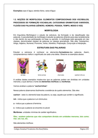 Colégio Estadual Tiradentes-Rio Real/Bahia. Página 235
Exemplos:copo d´água, estrela d'alva, caixa d'água
1.2. NOÇÕES DE MORFOLOGIA: ELEMENTOS COMPOSICIONAIS DOS VOCÁBULOS,
PROCESSOS DE FORMAÇÃO VOCABULAR, CATEGORIAS GRAMATICAIS VARIÁVEIS,
FLEXÃO DAS PALAVRAS (GÊNERO, NÚMERO, PESSOA, TEMPO, MODO E VOZ)
MORFOLOGIA
Em linguística, Morfologia é o estudo da estrutura, da formação e da classificação das
palavras. A peculiaridade da morfologia é estudar as palavras olhando para elas isoladamente
e não dentro da sua participação na frase ou período. A morfologia está agrupada em dez
classes, denominadas classes de palavras ou classes gramaticais. São elas: Substantivo,
Artigo, Adjetivo, Numeral, Pronome, Verbo, Advérbio, Preposição, Conjunção e Interjeição.
ESTRUTURA DAS PALAVRAS
Estudar a estrutura é conhecer os elementos formadores das palavras. Assim,
compreendemos melhor o significado de cada uma delas. Observe os exemplos abaixo:
art-ista brinc-a-mos cha-l-eira cachorr-inh-a-s
A análise destes exemplos mostra-nos que as palavras podem ser divididas em unidades
menores, a que damos o nome de elementos mórficos ou morfemas.
Vamos analisar a palavra cachorrinhas:
Nessa palavra observamos facilmente a existência de quatro elementos. São eles:
cachorr - este é o elemento base da palavra, ou seja, aquele que contém o significado.
inh - indica que a palavra é um diminutivo
a - indica que a palavra é feminina
s - indica que a palavra se encontra no plural
Morfemas: unidades mínimas de caráter significativo.
Obs.: existem palavras que não comportam divisão em unidades menores, tais como:
mar, sol, lua, etc.
São elementos mórficos:
 