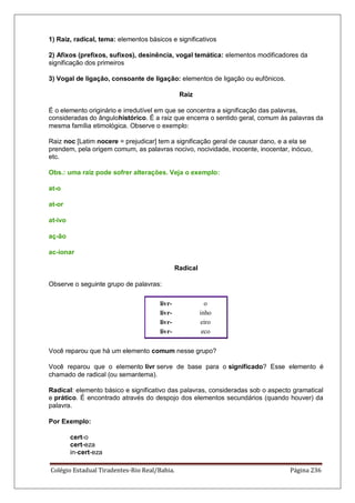 Colégio Estadual Tiradentes-Rio Real/Bahia. Página 236
1) Raiz, radical, tema: elementos básicos e significativos
2) Afixos (prefixos, sufixos), desinência, vogal temática: elementos modificadores da
significação dos primeiros
3) Vogal de ligação, consoante de ligação: elementos de ligação ou eufônicos.
Raiz
É o elemento originário e irredutível em que se concentra a significação das palavras,
consideradas do ângulohistórico. É a raiz que encerra o sentido geral, comum às palavras da
mesma família etimológica. Observe o exemplo:
Raiz noc [Latim nocere = prejudicar] tem a significação geral de causar dano, e a ela se
prendem, pela origem comum, as palavras nocivo, nocividade, inocente, inocentar, inócuo,
etc.
Obs.: uma raiz pode sofrer alterações. Veja o exemplo:
at-o
at-or
at-ivo
aç-ão
ac-ionar
Radical
Observe o seguinte grupo de palavras:
livr- o
livr- inho
livr- eiro
livr- eco
Você reparou que há um elemento comum nesse grupo?
Você reparou que o elemento livr serve de base para o significado? Esse elemento é
chamado de radical (ou semantema).
Radical: elemento básico e significativo das palavras, consideradas sob o aspecto gramatical
e prático. É encontrado através do despojo dos elementos secundários (quando houver) da
palavra.
Por Exemplo:
cert-o
cert-eza
in-cert-eza
 