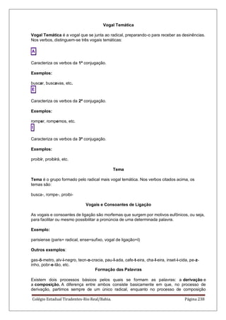 Colégio Estadual Tiradentes-Rio Real/Bahia. Página 238
Vogal Temática
Vogal Temática é a vogal que se junta ao radical, preparando-o para receber as desinências.
Nos verbos, distinguem-se três vogais temáticas:
A
Caracteriza os verbos da 1ª conjugação.
Exemplos:
buscar, buscavas, etc.
E
Caracteriza os verbos da 2ª conjugação.
Exemplos:
romper, rompemos, etc.
I
Caracteriza os verbos da 3ª conjugação.
Exemplos:
proibir, proibirá, etc.
Tema
Tema é o grupo formado pelo radical mais vogal temática. Nos verbos citados acima, os
temas são:
busca-, rompe-, proibi-
Vogais e Consoantes de Ligação
As vogais e consoantes de ligação são morfemas que surgem por motivos eufônicos, ou seja,
para facilitar ou mesmo possibilitar a pronúncia de uma determinada palavra.
Exemplo:
parisiense (paris= radical, ense=sufixo, vogal de ligação=i)
Outros exemplos:
gas-ô-metro, alv-i-negro, tecn-o-cracia, pau-l-ada, cafe-t-eira, cha-l-eira, inset-i-cida, pe-z-
inho, pobr-e-tão, etc.
Formação das Palavras
Existem dois processos básicos pelos quais se formam as palavras: a derivação e
a composição. A diferença entre ambos consiste basicamente em que, no processo de
derivação, partimos sempre de um único radical, enquanto no processo de composição
 