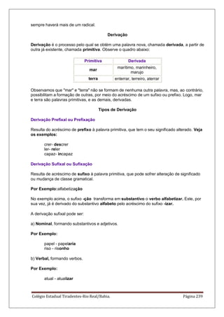 Colégio Estadual Tiradentes-Rio Real/Bahia. Página 239
sempre haverá mais de um radical.
Derivação
Derivação é o processo pelo qual se obtém uma palavra nova, chamada derivada, a partir de
outra já existente, chamada primitiva. Observe o quadro abaixo:
Primitiva Derivada
mar
marítimo, marinheiro,
marujo
terra enterrar, terreiro, aterrar
Observamos que mar e terra não se formam de nenhuma outra palavra, mas, ao contrário,
possibilitam a formação de outras, por meio do acréscimo de um sufixo ou prefixo. Logo, mar
e terra são palavras primitivas, e as demais, derivadas.
Tipos de Derivação
Derivação Prefixal ou Prefixação
Resulta do acréscimo de prefixo à palavra primitiva, que tem o seu significado alterado. Veja
os exemplos:
crer- descrer
ler- reler
capaz- incapaz
Derivação Sufixal ou Sufixação
Resulta de acréscimo de sufixo à palavra primitiva, que pode sofrer alteração de significado
ou mudança de classe gramatical.
Por Exemplo:alfabetização
No exemplo acima, o sufixo -ção transforma em substantivo o verbo alfabetizar. Este, por
sua vez, já é derivado do substantivo alfabeto pelo acréscimo do sufixo -izar.
A derivação sufixal pode ser:
a) Nominal, formando substantivos e adjetivos.
Por Exemplo:
papel - papelaria
riso - risonho
b) Verbal, formando verbos.
Por Exemplo:
atual - atualizar
 