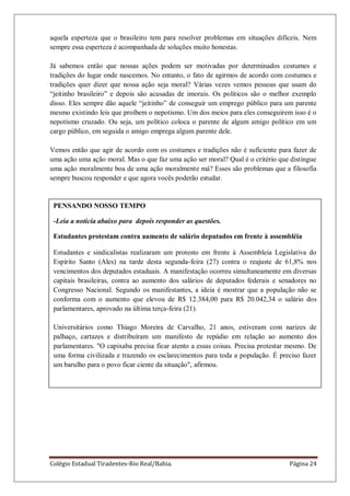 Colégio Estadual Tiradentes-Rio Real/Bahia. Página 24
PENSANDO NOSSO TEMPO
-Leia a notícia abaixo para depois responder as questões.
Estudantes protestam contra aumento de salário deputados em frente à assembléia
Estudantes e sindicalistas realizaram um protesto em frente à Assembleia Legislativa do
Espírito Santo (Ales) na tarde desta segunda-feira (27) contra o reajuste de 61,8% nos
vencimentos dos deputados estaduais. A manifestação ocorreu simultaneamente em diversas
capitais brasileiras, contra ao aumento dos salários de deputados federais e senadores no
Congresso Nacional. Segundo os manifestantes, a ideia é mostrar que a população não se
conforma com o aumento que elevou de R$ 12.384,00 para R$ 20.042,34 o salário dos
parlamentares, aprovado na última terça-feira (21).
Universitários como Thiago Moreira de Carvalho, 21 anos, estiveram com narizes de
palhaço, cartazes e distribuíram um manifesto de repúdio em relação ao aumento dos
parlamentares. "O capixaba precisa ficar atento a essas coisas. Precisa protestar mesmo. De
uma forma civilizada e trazendo os esclarecimentos para toda a população. É preciso fazer
um barulho para o povo ficar ciente da situação", afirmou.
aquela esperteza que o brasileiro tem para resolver problemas em situações difíceis. Nem
sempre essa esperteza é acompanhada de soluções muito honestas.
Já sabemos então que nossas ações podem ser motivadas por determinados costumes e
tradições do lugar onde nascemos. No entanto, o fato de agirmos de acordo com costumes e
tradições quer dizer que nossa ação seja moral? Várias vezes vemos pessoas que usam do
―jeitinho brasileiro‖ e depois são acusadas de imorais. Os políticos são o melhor exemplo
disso. Eles sempre dão aquele ―jeitinho‖ de conseguir um emprego público para um parente
mesmo existindo leis que proíbem o nepotismo. Um dos meios para eles conseguirem isso é o
nepotismo cruzado. Ou seja, um político coloca o parente de algum amigo político em um
cargo público, em seguida o amigo emprega algum parente dele.
Vemos então que agir de acordo com os costumes e tradições não é suficiente para fazer de
uma ação uma ação moral. Mas o que faz uma ação ser moral? Qual é o critério que distingue
uma ação moralmente boa de uma ação moralmente má? Esses são problemas que a filosofia
sempre buscou responder e que agora vocês poderão estudar.
 