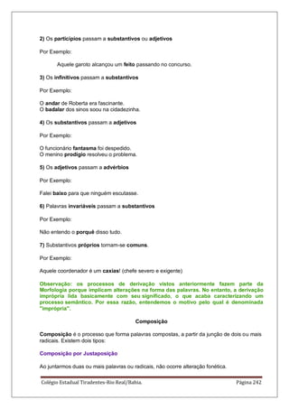 Colégio Estadual Tiradentes-Rio Real/Bahia. Página 242
2) Os particípios passam a substantivos ou adjetivos
Por Exemplo:
Aquele garoto alcançou um feito passando no concurso.
3) Os infinitivos passam a substantivos
Por Exemplo:
O andar de Roberta era fascinante.
O badalar dos sinos soou na cidadezinha.
4) Os substantivos passam a adjetivos
Por Exemplo:
O funcionário fantasma foi despedido.
O menino prodígio resolveu o problema.
5) Os adjetivos passam a advérbios
Por Exemplo:
Falei baixo para que ninguém escutasse.
6) Palavras invariáveis passam a substantivos
Por Exemplo:
Não entendo o porquê disso tudo.
7) Substantivos próprios tornam-se comuns.
Por Exemplo:
Aquele coordenador é um caxias! (chefe severo e exigente)
Observação: os processos de derivação vistos anteriormente fazem parte da
Morfologia porque implicam alterações na forma das palavras. No entanto, a derivação
imprópria lida basicamente com seu significado, o que acaba caracterizando um
processo semântico. Por essa razão, entendemos o motivo pelo qual é denominada
imprópria.
Composição
Composição é o processo que forma palavras compostas, a partir da junção de dois ou mais
radicais. Existem dois tipos:
Composição por Justaposição
Ao juntarmos duas ou mais palavras ou radicais, não ocorre alteração fonética.
 