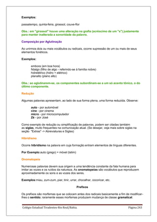 Colégio Estadual Tiradentes-Rio Real/Bahia. Página 243
Exemplos:
passatempo, quinta-feira, girassol, couve-flor
Obs.: em girassol houve uma alteração na grafia (acréscimo de um s) justamente
para manter inalterada a sonoridade da palavra.
Composição por Aglutinação
Ao unirmos dois ou mais vocábulos ou radicais, ocorre supressão de um ou mais de seus
elementos fonéticos.
Exemplos:
embora (em boa hora)
fidalgo (filho de algo - referindo-se à família nobre)
hidrelétrico (hidro + elétrico)
planalto (plano alto)
Obs.: ao aglutinarem-se, os componentes subordinam-se a um só acento tônico, o do
último componente.
Redução
Algumas palavras apresentam, ao lado de sua forma plena, uma forma reduzida. Observe:
auto - por automóvel
cine - por cinema
micro - por microcomputador
Zé - por José
Como exemplo de redução ou simplificação de palavras, podem ser citadas também
as siglas, muito frequentes na comunicação atual. (Se desejar, veja mais sobre siglas na
seção Extras - Abreviaturas e Siglas)
Hibridismo
Ocorre hibridismo na palavra em cuja formação entram elementos de línguas diferentes.
Por Exemplo:auto (grego) + móvel (latim)
Onomatopeia
Numerosas palavras devem sua origem a uma tendência constante da fala humana para
imitar as vozes e os ruídos da natureza. As onomatopeias são vocábulos que reproduzem
aproximadamente os sons e as vozes dos seres.
Exemplos:miau, zum-zum, piar, tinir, urrar, chocalhar, cocoricar, etc.
Prefixos
Os prefixos são morfemas que se colocam antes dos radicais basicamente a fim de modificar-
lhes o sentido; raramente esses morfemas produzem mudança de classe gramatical.
 