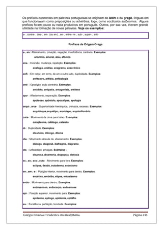 Colégio Estadual Tiradentes-Rio Real/Bahia. Página 244
Os prefixos ocorrentes em palavras portuguesas se originam do latim e do grego, línguas em
que funcionavam como preposições ou advérbios, logo, como vocábulos autônomos. Alguns
prefixos foram pouco ou nada produtivos em português. Outros, por sua vez, tiveram grande
utilidade na formação de novas palavras. Veja os exemplos:
a- , contra- , des- , em- (ou en-) , es- , entre- re- , sub- , super- , anti-
Prefixos de Origem Grega
a-, an-: Afastamento, privação, negação, insuficiência, carência. Exemplos:
anônimo, amoral, ateu, afônico
ana- : Inversão, mudança, repetição. Exemplos:
analogia, análise, anagrama, anacrônico
anfi- : Em redor, em torno, de um e outro lado, duplicidade. Exemplos:
anfiteatro, anfíbio, anfibologia
anti- : Oposição, ação contrária. Exemplos:
antídoto, antipatia, antagonista, antítese
apo- : Afastamento, separação. Exemplos:
apoteose, apóstolo, apocalipse, apologia
arqui-, arce- : Superioridade hierárquica, primazia, excesso. Exemplos:
arquiduque,arquétipo, arcebispo, arquimilionário
cata- : Movimento de cima para baixo. Exemplos:
cataplasma, catálogo, catarata
di-: Duplicidade. Exemplos:
dissílabo, ditongo, dilema
dia- : Movimento através de, afastamento. Exemplos:
diálogo, diagonal, diafragma, diagrama
dis- : Dificuldade, privação. Exemplos :
dispneia, disenteria, dispepsia, disfasia
ec-, ex-, exo-, ecto- : Movimento para fora. Exemplos:
eclipse, êxodo, ectoderma, exorcismo
en-, em-, e-: Posição interior, movimento para dentro. Exemplos:
encéfalo, embrião, elipse, entusiasmo
endo- : Movimento para dentro. Exemplos:
endovenoso, endocarpo, endosmose
epi- : Posição superior, movimento para. Exemplos:
epiderme, epílogo, epidemia, epitáfio
eu- : Excelência, perfeição, bondade. Exemplos:
 