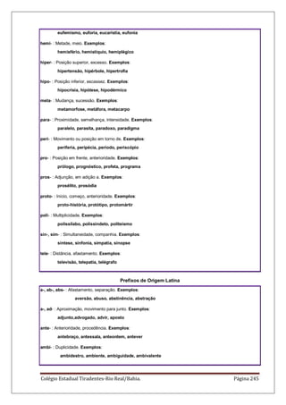 Colégio Estadual Tiradentes-Rio Real/Bahia. Página 245
eufemismo, euforia, eucaristia, eufonia
hemi- : Metade, meio. Exemplos:
hemisfério, hemistíquio, hemiplégico
hiper- : Posição superior, excesso. Exemplos:
hipertensão, hipérbole, hipertrofia
hipo- : Posição inferior, escassez. Exemplos:
hipocrisia, hipótese, hipodérmico
meta- : Mudança, sucessão. Exemplos:
metamorfose, metáfora, metacarpo
para- : Proximidade, semelhança, intensidade. Exemplos:
paralelo, parasita, paradoxo, paradigma
peri- : Movimento ou posição em torno de. Exemplos:
periferia, peripécia, período, periscópio
pro- : Posição em frente, anterioridade. Exemplos:
prólogo, prognóstico, profeta, programa
pros- : Adjunção, em adição a. Exemplos:
prosélito, prosódia
proto- : Início, começo, anterioridade. Exemplos:
proto-história, protótipo, protomártir
poli- : Multiplicidade. Exemplos:
polissílabo, polissíndeto, politeísmo
sin-, sim- : Simultaneidade, companhia. Exemplos:
síntese, sinfonia, simpatia, sinopse
tele- : Distância, afastamento. Exemplos:
televisão, telepatia, telégrafo
Prefixos de Origem Latina
a-, ab-, abs- : Afastamento, separação. Exemplos:
aversão, abuso, abstinência, abstração
a-, ad- : Aproximação, movimento para junto. Exemplos:
adjunto,advogado, advir, aposto
ante- : Anterioridade, procedência. Exemplos:
antebraço, antessala, anteontem, antever
ambi- : Duplicidade. Exemplos:
ambidestro, ambiente, ambiguidade, ambivalente
 