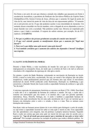 Colégio Estadual Tiradentes-Rio Real/Bahia. Página 25
Em frente a um carro de som que chamou a atenção dos cidadãos que passaram em frente à
escadaria da Assembleia, o presidente do Sindicato dos Servidores Públicos do Espírito Santo
(Sindipúblicos-ES), Gerson Correia de Jesus, afirmou que o aumento foi legal do ponto de
vista da lei, mas imoral do ponto de vista da ética de um representante público. "O aumento
em si está previsto em lei. O que não podemos aceitar é essa imoralidade do momento. Um
aumento desses concedido em fim de mandato, com a chegada de novos deputados e com os
atuais fazendo isso com a sociedade. Não podemos aceitar isso. Deveria ser respeitado pelo
menos o que é dado à sociedade. O reajuste do salário mínimo, por exemplo, foi de 6%",
explicou. (A GAZETA)
1. Por que os políticos são pessoas geralmente acusadas de cometer atos imorais?
2. O que você entende quando os manifestantes dizem que o aumento foi “legal mas
imoral”?
3. Para você o que define uma ação moral e uma ação imoral?
4. Você também considera que o aumento dos salários dos deputados é imoral? Justifique
sua resposta.
3.1. KANT: O FILÓSOFO DA MORAL
Durante a Idade Média, a visão teocêntrica do mundo fez com que os valores religiosos
impregnassem as concepções éticas, de modo que os critérios do bem e do mal se achavam
vinculados à fé e dependiam da esperança de vida após a morte.
No entanto, a partir da Idade Moderna, culminando no movimento da Ilustração no século
XVIII, a moral se torna laica, secularizada. Ou seja, ser moral e Ser religioso não são pólos
inseparáveis, sendo perfeitamente possível que um homem ateu seja moral. O movimento
intelectual do século XVIII conhecido como Iluminismo, Ilustração ou Aufklãrung e que
caracteriza o chamado Século das Luzes exalta a capacidade humana de conhecer e agir pela
"luz da razão".
A máxima expressão do pensamento iluminista se encontra em Kant (1724 -1804). Para Kant
a razão não é só a capacidade de humana de conhecer o mundo. Ou seja, a razão não é
somente um instrumento que nós temos e os animais não e que nos permite aprender,
matemática, física, filosofia, biologia, etc. A razão é também a capacidade humana de
discernir uma ação moralmente boa de uma ação moralmente má. É por ser racional que o
homem cria distinções entre o certo e o errado, o bom e o mau. Para os animais essas
distinções não existem.
Para Kant, todo ser humano possui dentro de si um critério para distinguir o certo do errado,
ou seja temos a capacidade racional de saber se uma ação é moral ou não. Essa capacidade
nós não aprendemos com ninguém, mas ela pertence à própria natureza humana. Segundo
Kant a razão nos ensina que para uma ação ser moral ela tem que estar de acordo com a
seguinte lei: “Age de tal modo que possa querer que a máxima de sua ação se torne valor
universal”. Por exemplo, pensemos no exemplo do político que rouba o dinheiro público. Ao
 