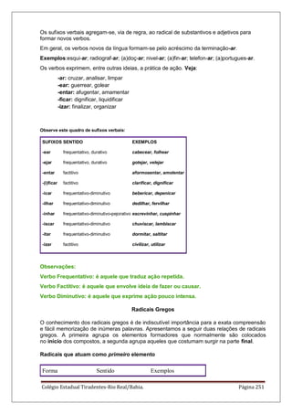 Colégio Estadual Tiradentes-Rio Real/Bahia. Página 251
Os sufixos verbais agregam-se, via de regra, ao radical de substantivos e adjetivos para
formar novos verbos.
Em geral, os verbos novos da língua formam-se pelo acréscimo da terminação-ar.
Exemplos:esqui-ar; radiograf-ar; (a)doç-ar; nivel-ar; (a)fin-ar; telefon-ar; (a)portugues-ar.
Os verbos exprimem, entre outras ideias, a prática de ação. Veja:
-ar: cruzar, analisar, limpar
-ear: guerrear, golear
-entar: afugentar, amamentar
-ficar: dignificar, liquidificar
-izar: finalizar, organizar
Observe este quadro de sufixos verbais:
SUFIXOS SENTIDO EXEMPLOS
-ear frequentativo, durativo cabecear, folhear
-ejar frequentativo, durativo gotejar, velejar
-entar factitivo aformosentar, amolentar
-(i)ficar factitivo clarificar, dignificar
-icar frequentativo-diminutivo bebericar, depenicar
-ilhar frequentativo-diminutivo dedilhar, fervilhar
-inhar frequentativo-diminutivo-pejorativo escrevinhar, cuspinhar
-iscar frequentativo-diminutivo chuviscar, lambiscar
-itar frequentativo-diminutivo dormitar, saltitar
-izar factitivo civilizar, utilizar
Observações:
Verbo Frequentativo: é aquele que traduz ação repetida.
Verbo Factitivo: é aquele que envolve ideia de fazer ou causar.
Verbo Diminutivo: é aquele que exprime ação pouco intensa.
Radicais Gregos
O conhecimento dos radicais gregos é de indiscutível importância para a exata compreensão
e fácil memorização de inúmeras palavras. Apresentamos a seguir duas relações de radicais
gregos. A primeira agrupa os elementos formadores que normalmente são colocados
no início dos compostos, a segunda agrupa aqueles que costumam surgir na parte final.
Radicais que atuam como primeiro elemento
Forma Sentido Exemplos
 