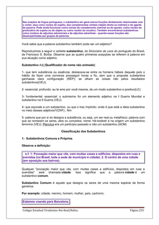 Colégio Estadual Tiradentes-Rio Real/Bahia. Página 255
Nas orações de língua portuguesa, o substantivo em geral exerce funções diretamente relacionadas com
o verbo: atua como núcleo do sujeito, dos complementos verbais (objeto direto ou indireto) e do agente
da passiva. Pode ainda funcionar como núcleo do complemento nominal ou do aposto, como núcleo do
predicativo do sujeito ou do objeto ou como núcleo do vocativo. Também encontramos substantivos
como núcleos de adjuntos adnominais e de adjuntos adverbiais - quando essas funções são
desempenhadas por grupos de palavras.
Você sabia que a palavra substantivo também pode ser um adjetivo?
Reproduzimos a seguir o verbete substantivo, do Dicionário de usos do português do Brasil,
de Francisco S. Borba. Observe que as quatro primeiras acepções se referem à palavra em
sua atuação como adjetivo.
Substantivo Adj [Qualificador de nome não animado]
1- que tem substância ou essência: destacava-se entre os homens hábeis daquele país o
hábito de fazer uma conversa prosseguir horas a fio, sem que a proposta substantiva
ganhasse clara configuração (REP); se olham as coisas não pelos resultados
substantivos(VEJ);
2- essencial; profundo: eu te amo por você mesma, de um modo substantivo e positivo(LC)
3- fundamental; essencial: o submarino foi um elemento adjetivo na I Guerra Mundial e
substantivo na II Guerra (VEJ)
4- que equivale a um substantivo, ou que o traz implícito: onde é que está a ideia substantiva
no meio desses adjetivos?(CNT) . Nm
5- palavra que por si só designa a substância, ou seja, um ser real ou metafísico; palavra com
que se nomeiam os seres, atos ou conceitos; nome: Há-kodesh é na origem um substantivo
feminino (VEJ); Planctus era um particípio passado e não um substantivo (ACM)
Classificação dos Substantivos
1- Substantivos Comuns e Próprios
Observe a definição:
s.f. 1: Povoação maior que vila, com muitas casas e edifícios, dispostos em ruas e
avenidas (no Brasil, toda a sede de município é cidade). 2. O centro de uma cidade
(em oposição aos bairros).
Qualquer povoação maior que vila, com muitas casas e edifícios, dispostos em ruas e
avenidas será chamada cidade. Isso significa que a palavra cidade é um
substantivo comum.
Substantivo Comum: é aquele que designa os seres de uma mesma espécie de forma
genérica.
Por exemplo: cidade, menino, homem, mulher, país, cachorro.
Estamos voando para Barcelona.
 