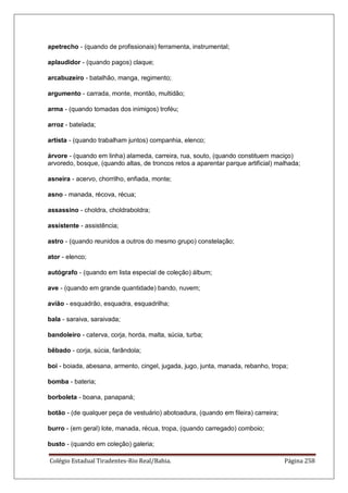 Colégio Estadual Tiradentes-Rio Real/Bahia. Página 258
apetrecho - (quando de profissionais) ferramenta, instrumental;
aplaudidor - (quando pagos) claque;
arcabuzeiro - batalhão, manga, regimento;
argumento - carrada, monte, montão, multidão;
arma - (quando tomadas dos inimigos) troféu;
arroz - batelada;
artista - (quando trabalham juntos) companhia, elenco;
árvore - (quando em linha) alameda, carreira, rua, souto, (quando constituem maciço)
arvoredo, bosque, (quando altas, de troncos retos a aparentar parque artificial) malhada;
asneira - acervo, chorrilho, enfiada, monte;
asno - manada, récova, récua;
assassino - choldra, choldraboldra;
assistente - assistência;
astro - (quando reunidos a outros do mesmo grupo) constelação;
ator - elenco;
autógrafo - (quando em lista especial de coleção) álbum;
ave - (quando em grande quantidade) bando, nuvem;
avião - esquadrão, esquadra, esquadrilha;
bala - saraiva, saraivada;
bandoleiro - caterva, corja, horda, malta, súcia, turba;
bêbado - corja, súcia, farândola;
boi - boiada, abesana, armento, cingel, jugada, jugo, junta, manada, rebanho, tropa;
bomba - bateria;
borboleta - boana, panapaná;
botão - (de qualquer peça de vestuário) abotoadura, (quando em fileira) carreira;
burro - (em geral) lote, manada, récua, tropa, (quando carregado) comboio;
busto - (quando em coleção) galeria;
 