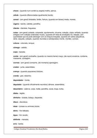 Colégio Estadual Tiradentes-Rio Real/Bahia. Página 260
chave - (quando num cordel ou argola) molho, penca;
célula - (quando diferenciadas igualmente) tecido;
cereal - (em geral) fartadela, fartão, fartura, (quando em feixes) meda, moreia;
cigano - bando, cabilda, pandilha;
cliente - clientela, freguesia;
coisa - (em geral) coisada, coisarada, ajuntamento, chusma, coleção, cópia, enfiada, (quando
antigas e em coleção ordenada) museu, (quando em lista de anotação) rol, relação, (em
quantidade que se pode abranger com os braços) braçada, (quando em série) sequência,
série, sequela, coleção, (quando reunidas e sobrepostas) monte, montão, cúmulo;
coluna - colunata, renque;
cônego - cabido;
copo - baixela;
corda - (em geral) cordoalha, (quando no mesmo liame) maço, (de navio) enxárcia, cordame,
massame, cordagem;
correia - (em geral) correame, (de montaria) apeiragem;
credor - junta, assembleia;
crença - (quando populares) folclore;
crente - grei, rebanho;
depredador - horda;
deputado - (quando oficialmente reunidos) câmara, assembleia;
desordeiro - caterva, corja, malta, pandilha, súcia, troça, turba;
diabo - legião;
dinheiro - bolada, bolaço, disparate;
disco - discoteca;
doze - (coisas ou animais) dúzia;
ébrio - Ver bêbado;
égua - Ver cavalo;
elefante - manada;
erro - barda;
 