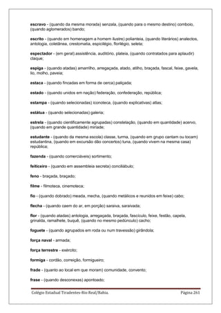 Colégio Estadual Tiradentes-Rio Real/Bahia. Página 261
escravo - (quando da mesma morada) senzala, (quando para o mesmo destino) comboio,
(quando aglomerados) bando;
escrito - (quando em homenagem a homem ilustre) polianteia, (quando literários) analectos,
antologia, coletânea, crestomatia, espicilégio, florilégio, seleta;
espectador - (em geral) assistência, auditório, plateia, (quando contratados para aplaudir)
claque;
espiga - (quando atadas) amarrilho, arregaçada, atado, atilho, braçada, fascal, feixe, gavela,
lio, molho, paveia;
estaca - (quando fincadas em forma de cerca) paliçada;
estado - (quando unidos em nação) federação, confederação, república;
estampa - (quando selecionadas) iconoteca, (quando explicativas) atlas;
estátua - (quando selecionadas) galeria;
estrela - (quando cientificamente agrupadas) constelação, (quando em quantidade) acervo,
(quando em grande quantidade) miríade;
estudante - (quando da mesma escola) classe, turma, (quando em grupo cantam ou tocam)
estudantina, (quando em excursão dão concertos) tuna, (quando vivem na mesma casa)
república;
fazenda - (quando comerciáveis) sortimento;
feiticeiro - (quando em assembleia secreta) conciliábulo;
feno - braçada, braçado;
filme - filmoteca, cinemoteca;
fio - (quando dobrado) meada, mecha, (quando metálicos e reunidos em feixe) cabo;
flecha - (quando caem do ar, em porção) saraiva, saraivada;
flor - (quando atadas) antologia, arregaçada, braçada, fascículo, feixe, festão, capela,
grinalda, ramalhete, buquê, (quando no mesmo pedúnculo) cacho;
foguete - (quando agrupados em roda ou num travessão) girândola;
força naval - armada;
força terrestre - exército;
formiga - cordão, correição, formigueiro;
frade - (quanto ao local em que moram) comunidade, convento;
frase - (quando desconexas) apontoado;
 