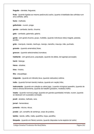 Colégio Estadual Tiradentes-Rio Real/Bahia. Página 262
freguês - clientela, freguesia;
fruta - (quando ligadas ao mesmo pedúnculo) cacho, (quanto à totalidade das colhidas num
ano) colheita, safra;
fumo - malhada;
gafanhoto - nuvem, praga;
garoto - cambada, bando, chusma;
gato - cambada, gatarrada, gataria;
gente - (em geral) chusma, grupo, multidão, (quando indivíduos reles) magote, patuleia,
poviléu;
grão - manípulo, manelo, manhuço, manojo, manolho, maunça, mão, punhado;
graveto - (quando amarrados) feixe;
gravura - (quando selecionadas) iconoteca;
habitante - (em geral) povo, população, (quando de aldeia, de lugarejo) povoação;
herói - falange;
hiena - alcateia;
hino - hinário;
ilha - arquipélago;
imigrante - (quando em trânsito) leva, (quando radicados) colônia;
índio - (quando formam bando) maloca, (quando em nação) tribo;
instrumento - (quando em coleção ou série) jogo, ( quando cirúrgicos) aparelho, (quando de
artes e ofícios) ferramenta, (quando de trabalho grosseiro, modesto) tralha;
inseto - (quando nocivos) praga, (quando em grande quantidade) miríade, nuvem, (quando
se deslocam em sucessão) correição;
javali - alcateia, malhada, vara;
jornal - hemeroteca;
jumento - récova, récua;
jurado - júri, conselho de sentença, corpo de jurados;
ladrão - bando, cáfila, malta, quadrilha, tropa, pandilha;
lâmpada - (quando em fileira) carreira, (quando dispostas numa espécie de lustre)
 