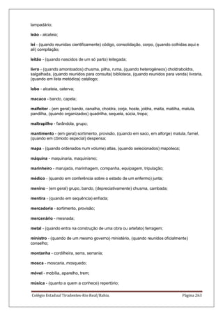 Colégio Estadual Tiradentes-Rio Real/Bahia. Página 263
lampadário;
leão - alcateia;
lei - (quando reunidas cientificamente) código, consolidação, corpo, (quando colhidas aqui e
ali) compilação;
leitão - (quando nascidos de um só parto) leitegada;
livro - (quando amontoados) chusma, pilha, ruma, (quando heterogêneos) choldraboldra,
salgalhada, (quando reunidos para consulta) biblioteca, (quando reunidos para venda) livraria,
(quando em lista metódica) catálogo;
lobo - alcateia, caterva;
macaco - bando, capela;
malfeitor - (em geral) bando, canalha, choldra, corja, hoste, joldra, malta, matilha, matula,
pandilha, (quando organizados) quadrilha, sequela, súcia, tropa;
maltrapilho - farândola, grupo;
mantimento - (em geral) sortimento, provisão, (quando em saco, em alforge) matula, farnel,
(quando em cômodo especial) despensa;
mapa - (quando ordenados num volume) atlas, (quando selecionados) mapoteca;
máquina - maquinaria, maquinismo;
marinheiro - marujada, marinhagem, companha, equipagem, tripulação;
médico - (quando em conferência sobre o estado de um enfermo) junta;
menino - (em geral) grupo, bando, (depreciativamente) chusma, cambada;
mentira - (quando em sequência) enfiada;
mercadoria - sortimento, provisão;
mercenário - mesnada;
metal - (quando entra na construção de uma obra ou artefato) ferragem;
ministro - (quando de um mesmo governo) ministério, (quando reunidos oficialmente)
conselho;
montanha - cordilheira, serra, serrania;
mosca - moscaria, mosquedo;
móvel - mobília, aparelho, trem;
música - (quanto a quem a conhece) repertório;
 
