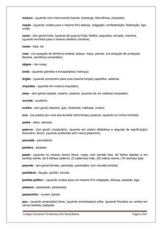 Colégio Estadual Tiradentes-Rio Real/Bahia. Página 264
músico - (quando com instrumento) banda, charanga, filarmônica, orquestra;
nação - (quando unidas para o mesmo fim) aliança, coligação, confederação, federação, liga,
união;
navio - (em geral) frota, (quando de guerra) frota, flotilha, esquadra, armada, marinha,
(quando reunidos para o mesmo destino) comboio;
nome - lista, rol;
nota - (na acepção de dinheiro) bolada, bolaço, maço, pacote, (na acepção de produção
literária, científica) comentário;
objeto - Ver coisa;
onda - (quando grandes e encapeladas) marouço;
órgão - (quando concorrem para uma mesma função) aparelho, sistema;
orquídea - (quando em viveiro) orquidário;
osso - (em geral) ossada, ossaria, ossama, (quando de um cadáver) esqueleto;
ouvinte - auditório;
ovelha - (em geral) rebanho, grei, chafardel, malhada, oviário;
ovo - (os postos por uma ave durante certo tempo) postura, (quando no ninho) ninhada;
padre - clero, clerezia;
palavra - (em geral) vocabulário, (quando em ordem alfabética e seguida de significação)
dicionário, léxico, (quando proferidas sem nexo) palavrório;
pancada - pancadaria;
pantera - alcateia;
papel - (quando no mesmo liame) bloco, maço, (em sentido lato, de folhas ligadas e em
sentido estrito, de 5 folhas) caderno, (5 cadernos) mão, (20 mãos) resma, (10 resmas) bala;
parente - (em geral) família, parentela, parentalha, (em reunião) tertúlia;
partidário - facção, partido, torcida;
partido político - (quando unidos para um mesmo fim) coligação, aliança, coalizão, liga;
pássaro - passaredo, passarada;
passarinho - nuvem, bando;
pau - (quando amarrados) feixe, (quando amontoados) pilha, (quando fincados ou unidos em
cerca) bastida, paliçada;
 