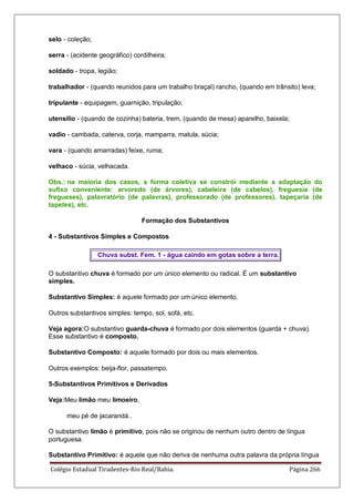 Colégio Estadual Tiradentes-Rio Real/Bahia. Página 266
selo - coleção;
serra - (acidente geográfico) cordilheira;
soldado - tropa, legião;
trabalhador - (quando reunidos para um trabalho braçal) rancho, (quando em trânsito) leva;
tripulante - equipagem, guarnição, tripulação;
utensílio - (quando de cozinha) bateria, trem, (quando de mesa) aparelho, baixela;
vadio - cambada, caterva, corja, mamparra, matula, súcia;
vara - (quando amarradas) feixe, ruma;
velhaco - súcia, velhacada.
Obs.: na maioria dos casos, a forma coletiva se constrói mediante a adaptação do
sufixo conveniente: arvoredo (de árvores), cabeleira (de cabelos), freguesia (de
fregueses), palavratório (de palavras), professorado (de professores), tapeçaria (de
tapetes), etc.
Formação dos Substantivos
4 - Substantivos Simples e Compostos
Chuva subst. Fem. 1 - água caindo em gotas sobre a terra.
O substantivo chuva é formado por um único elemento ou radical. É um substantivo
simples.
Substantivo Simples: é aquele formado por um único elemento.
Outros substantivos simples: tempo, sol, sofá, etc.
Veja agora:O substantivo guarda-chuva é formado por dois elementos (guarda + chuva).
Esse substantivo é composto.
Substantivo Composto: é aquele formado por dois ou mais elementos.
Outros exemplos: beija-flor, passatempo.
5-Substantivos Primitivos e Derivados
Veja:Meu limão meu limoeiro,
meu pé de jacarandá..
O substantivo limão é primitivo, pois não se originou de nenhum outro dentro de língua
portuguesa.
Substantivo Primitivo: é aquele que não deriva de nenhuma outra palavra da própria língua
 