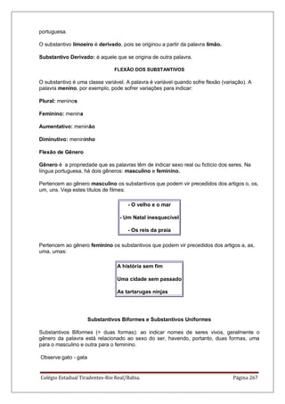 Colégio Estadual Tiradentes-Rio Real/Bahia. Página 267
portuguesa.
O substantivo limoeiro é derivado, pois se originou a partir da palavra limão.
Substantivo Derivado: é aquele que se origina de outra palavra.
FLEXÃO DOS SUBSTANTIVOS
O substantivo é uma classe variável. A palavra é variável quando sofre flexão (variação). A
palavra menino, por exemplo, pode sofrer variações para indicar:
Plural: meninos
Feminino: menina
Aumentativo: meninão
Diminutivo: menininho
Flexão de Gênero
Gênero é a propriedade que as palavras têm de indicar sexo real ou fictício dos seres. Na
língua portuguesa, há dois gêneros: masculino e feminino.
Pertencem ao gênero masculino os substantivos que podem vir precedidos dos artigos o, os,
um, uns. Veja estes títulos de filmes:
- O velho e o mar
- Um Natal inesquecível
- Os reis da praia
Pertencem ao gênero feminino os substantivos que podem vir precedidos dos artigos a, as,
uma, umas:
A história sem fim
Uma cidade sem passado
As tartarugas ninjas
Substantivos Biformes e Substantivos Uniformes
Substantivos Biformes (= duas formas): ao indicar nomes de seres vivos, geralmente o
gênero da palavra está relacionado ao sexo do ser, havendo, portanto, duas formas, uma
para o masculino e outra para o feminino.
Observe:gato - gata
 