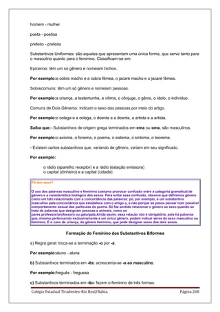 Colégio Estadual Tiradentes-Rio Real/Bahia. Página 268
homem - mulher
poeta - poetisa
prefeito - prefeita
Substantivos Uniformes: são aqueles que apresentam uma única forma, que serve tanto para
o masculino quanto para o feminino. Classificam-se em:
Epicenos: têm um só gênero e nomeiam bichos.
Por exemplo:a cobra macho e a cobra fêmea, o jacaré macho e o jacaré fêmea.
Sobrecomuns: têm um só gênero e nomeiam pessoas.
Por exemplo:a criança, a testemunha, a vítima, o cônjuge, o gênio, o ídolo, o indivíduo.
Comuns de Dois Gêneros: indicam o sexo das pessoas por meio do artigo.
Por exemplo:o colega e a colega, o doente e a doente, o artista e a artista.
Saiba que:- Substantivos de origem grega terminados em ema ou oma, são masculinos.
Por exemplo:o axioma, o fonema, o poema, o sistema, o sintoma, o teorema.
- Existem certos substantivos que, variando de gênero, variam em seu significado.
Por exemplo:
o rádio (aparelho receptor) e a rádio (estação emissora)
o capital (dinheiro) e a capital (cidade)
Pó tem sexo?
O uso das palavras masculino e feminino costuma provocar confusão entre a categoria gramatical de
gênero e a característica biológica dos sexos. Para evitar essa confusão, observe que definimos gênero
como um fato relacionado com a concordância das palavras: pó, por exemplo, é um substantivo
masculino pela concordância que estabelece com o artigo o, e não porque se possa pensar num possível
comportamento sexual das partículas de poeira. Só faz sentido relacionar o gênero ao sexo quando se
trata de palavras que designam pessoas e animais, como os
pares professor/professora ou gato/gata.Ainda assim, essa relação não é obrigatória, pois há palavras
que, mesmo pertencendo exclusivamente a um único gênero, podem indicar seres do sexo masculino ou
feminino. É o caso de criança, do gênero feminino, que pode designar seres dos dois sexos.
Formação do Feminino dos Substantivos Biformes
a) Regra geral: troca-se a terminação -o por -a.
Por exemplo:aluno - aluna
b) Substantivos terminados em -ês: acrescenta-se -a ao masculino.
Por exemplo:freguês - freguesa
c) Substantivos terminados em -ão: fazem o feminino de três formas:
 