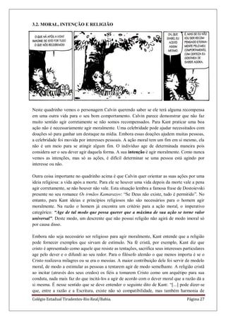 Colégio Estadual Tiradentes-Rio Real/Bahia. Página 27
3.2. MORAL, INTENÇÃO E RELIGIÃO
Neste quadrinho vemos o personagem Calvin querendo saber se ele terá alguma recompensa
em uma outra vida para o seu bom comportamento. Calvin parece demonstrar que não faz
muito sentido agir corretamente se não somos recompensados. Para Kant praticar uma boa
ação não é necessariamente agir moralmente. Uma celebridade pode ajudar necessitados com
doações só para ganhar um destaque na mídia. Embora essas doações ajudem muitas pessoas,
a celebridade foi movida por interesses pessoais. A ação moral tem um fim em si mesmo, ela
não é um meio para se atingir algum fim. O indivíduo age de determinada maneira pois
considera ser o seu dever agir daquela forma. A sua intenção é agir moralmente. Como nunca
vemos as intenções, mas só as ações, é difícil determinar se uma pessoa está agindo por
interesse ou não.
Outra coisa importante no quadrinho acima é que Calvin quer orientar as suas ações por uma
ideia religiosa: a vida após a morte. Para ele se houver uma vida depois da morte vale a pena
agir corretamente, se não houver não vale. Esta situação lembra a famosa frase de Dostoievski
presente no seu romance Os irmãos Kamarazov: ―Se Deus não existe, tudo é permitido‖. No
entanto, para Kant ideias e princípios religiosos não são necessários para o homem agir
moralmente. Na razão o homem já encontra um critério para a ação moral, o imperativo
categórico: “Age de tal modo que possa querer que a máxima de sua ação se torne valor
universal”. Deste modo, um descrente que não possui religião não agirá de modo imoral só
por causa disso.
Embora não seja necessário ser religioso para agir moralmente, Kant entende que a religião
pode fornecer exemplos que sirvam de estímulo. Na fé cristã, por exemplo, Kant diz que
cristo é apresentado como aquele que resiste as tentações, sacrifica seus interesses particulares
age pelo dever e o difundi ao seu redor. Para o filósofo alemão o que menos importa é se o
Cristo realizava milagres ou se era o messias. A maior contribuição dele foi servir de modelo
moral, de modo a estimular as pessoas a tentarem agir de modo semelhante. A religião cristã
ao incitar (através dos seus credos) os fiéis a tomarem Cristo como um arquétipo para sua
conduta, nada mais faz do que incitá-los a agir de acordo com o dever moral que a razão dá a
si mesma. É nesse sentido que se deve entender o seguinte dito de Kant: ―[...] pode dizer-se
que, entre a razão e a Escritura, existe não só compatibilidade, mas também harmonia de
 