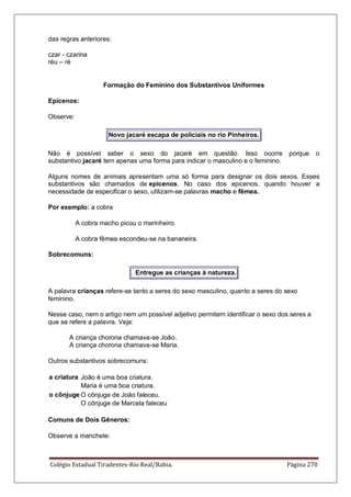 Colégio Estadual Tiradentes-Rio Real/Bahia. Página 270
das regras anteriores:
czar - czarina
réu – ré
Formação do Feminino dos Substantivos Uniformes
Epicenos:
Observe:
Novo jacaré escapa de policiais no rio Pinheiros.
Não é possível saber o sexo do jacaré em questão. Isso ocorre porque o
substantivo jacaré tem apenas uma forma para indicar o masculino e o feminino.
Alguns nomes de animais apresentam uma só forma para designar os dois sexos. Esses
substantivos são chamados de epicenos. No caso dos epicenos, quando houver a
necessidade de especificar o sexo, utilizam-se palavras macho e fêmea.
Por exemplo: a cobra
A cobra macho picou o marinheiro.
A cobra fêmea escondeu-se na bananeira.
Sobrecomuns:
Entregue as crianças à natureza.
A palavra crianças refere-se tanto a seres do sexo masculino, quanto a seres do sexo
feminino.
Nesse caso, nem o artigo nem um possível adjetivo permitem identificar o sexo dos seres a
que se refere a palavra. Veja:
A criança chorona chamava-se João.
A criança chorona chamava-se Maria.
Outros substantivos sobrecomuns:
a criatura João é uma boa criatura.
Maria é uma boa criatura.
o cônjuge O cônjuge de João faleceu.
O cônjuge de Marcela faleceu
Comuns de Dois Gêneros:
Observe a manchete:
 