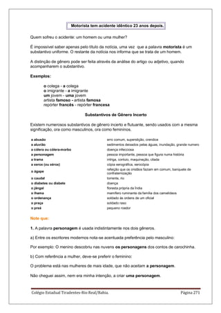 Colégio Estadual Tiradentes-Rio Real/Bahia. Página 271
Motorista tem acidente idêntico 23 anos depois.
Quem sofreu o acidente: um homem ou uma mulher?
É impossível saber apenas pelo título da notícia, uma vez que a palavra motorista é um
substantivo uniforme. O restante da notícia nos informa que se trata de um homem.
A distinção de gênero pode ser feita através da análise do artigo ou adjetivo, quando
acompanharem o substantivo.
Exemplos:
o colega - a colega
o imigrante - a imigrante
um jovem - uma jovem
artista famoso - artista famosa
repórter francês - repórter francesa
Substantivos de Gênero Incerto
Existem numerosos substantivos de gênero incerto e flutuante, sendo usados com a mesma
significação, ora como masculinos, ora como femininos.
a abusão erro comum, superstição, crendice
a aluvião sedimentos deixados pelas águas, inundação, grande numero
a cólera ou cólera-morbo doença infecciosa
a personagem pessoa importante, pessoa que figura numa história
a trama intriga, conluio, maquinação, cilada
a xerox (ou xérox) cópia xerográfica, xerocópia
o ágape
refeição que os cristãos faziam em comum, banquete de
confraternização
o caudal torrente, rio
o diabetes ou diabete doença
o jângal floresta própria da Índia
o lhama mamífero ruminante da família dos camelídeos
o ordenança soldado às ordens de um oficial
o praça soldado raso
o preá pequeno roedor
Note que:
1. A palavra personagem é usada indistintamente nos dois gêneros.
a) Entre os escritores modernos nota-se acentuada preferência pelo masculino:
Por exemplo: O menino descobriu nas nuvens os personagens dos contos de carochinha.
b) Com referência a mulher, deve-se preferir o feminino:
O problema está nas mulheres de mais idade, que não aceitam a personagem.
Não cheguei assim, nem era minha intenção, a criar uma personagem.
 