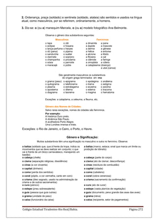 Colégio Estadual Tiradentes-Rio Real/Bahia. Página 272
2. Ordenança, praça (soldado) e sentinela (soldado, atalaia) são sentidos e usados na língua
atual, como masculinos, por se referirem, ordinariamente, a homens.
3. Diz-se: o (ou a) manequim Marcela, o (ou a) modelo fotográfico Ana Belmonte.
Observe o gênero dos substantivos seguintes:
Masculinos Femininos
o tapa
o eclipse
o lança-perfume
o dó (pena)
o sanduíche
o clarinete
o champanha
o sósia
o maracajá
o clã
o hosana
o herpes
o pijama
o suéter
o soprano
o proclama
o pernoite
o púbis
a dinamite
a áspide
a derme
a hélice
a alcíone
a filoxera
a clâmide
a omoplata
a cataplasma
a pane
a mascote
a gênese
a entorse
a libido
a cal
a faringe
a cólera
(doença)
a ubá (canoa)
São geralmente masculinos os substantivos
de origem grega terminados em -ma:
o grama (peso)
o quilograma
o plasma
o apostema
o diagrama
o epigrama
o telefonema
o estratagema
o dilema
o teorema
o apotegma
o trema
o eczema
o edema
o magma
o anátema
o estigma
o axioma
o tracoma
o hematoma
Exceções: a cataplama, a celeuma, a fleuma, etc.
Gênero dos Nomes de Cidades:
Salvo raras exceções, nomes de cidades são femininos.
Por exemplo:
A histórica Ouro preto.
A dinâmica São Paulo.
A acolhedora Porto Alegre.
Uma Londres imensa e triste.
Exceções: o Rio de Janeiro, o Cairo, o Porto, o Havre.
Gênero e Significação:
Muitos substantivos têm uma significação no masculino e outra no feminino. Observe:
o baliza (soldado que, que à frente da tropa, indica os
movimentos que se deve realizar em conjunto; o que
vai à frente de um bloco carnavalesco, manejando um
bastão)
a baliza (marco, estaca; sinal que marca um limite ou
proibição de trânsito)
o cabeça (chefe) a cabeça (parte do corpo)
o cisma (separação religiosa, dissidência) a cisma (ato de cismar, desconfiança)
o cinza (a cor cinzenta) a cinza (resíduos de combustão)
o capital (dinheiro) a capital (cidade)
o coma (perda dos sentidos) a coma (cabeleira)
o coral (pópilo, a cor vermelha, canto em coro) a coral (cobra venenosa)
o crisma (óleo sagrado, usado na administração da
crisma e de outros sacramentos)
a crisma (sacramento da confirmação)
o cura (pároco) a cura (ato de curar)
o estepe (pneu sobressalente) a estepe (vasta planície de vegetação)
o guia (pessoa que guia outras) a guia (documento, pena grande das asas das aves)
o grama (unidade de peso) a grama (relva)
o caixa (funcionário da caixa) a caixa (recipiente, setor de pagamentos)
 