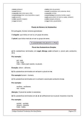 Colégio Estadual Tiradentes-Rio Real/Bahia. Página 273
o lente (professor) a lente (vidro de aumento)
o moral (ânimo) a moral (honestidade, bons costumes, ética)
o nascente (lado onde nasce o Sol) a nascente (a fonte)
o maria-fumaça (trem como locomotiva a vapor) a maria-fumaça (locomotiva movida a vapor)
o pala (poncho) a pala (parte anterior do boné ou quépe, anteparo)
o rádio (aparelho receptor) a rádio (estação emissora)
o voga (remador) a voga (moda, popularidade)
Flexão de Número do Substantivo
Em português, há dois números gramaticais:
O singular, que indica um ser ou um grupo de seres;
O plural, que indica mais de um ser ou grupo de seres.
A característica do plural é o s final.
Plural dos Substantivos Simples
a) Os substantivos terminados em vogal, ditongo oral e n fazem o plural pelo acréscimo
de s.
Por exemplo:
pai - pais
ímã - ímãs
hífen - hifens (sem acento, no plural).
Exceção: cânon - cânones.
b) Os substantivos terminados em m fazem o plural em ns.
Por exemplo:homem - homens.
c) Os substantivos terminados em r e z fazem o plural pelo acréscimo de es.
Por exemplo:
revólver - revólveres
raiz - raízes
Atenção: O plural de caráter é caracteres.
d) Os substantivos terminados em al, el, ol, ul flexionam-se no plural, trocando o l por is.
Por exemplo:
quintal - quintais
caracol - caracóis
hotel - hotéis
 