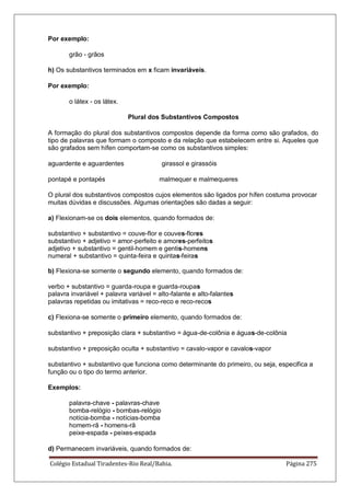 Colégio Estadual Tiradentes-Rio Real/Bahia. Página 275
Por exemplo:
grão - grãos
h) Os substantivos terminados em x ficam invariáveis.
Por exemplo:
o látex - os látex.
Plural dos Substantivos Compostos
A formação do plural dos substantivos compostos depende da forma como são grafados, do
tipo de palavras que formam o composto e da relação que estabelecem entre si. Aqueles que
são grafados sem hífen comportam-se como os substantivos simples:
aguardente e aguardentes girassol e girassóis
pontapé e pontapés malmequer e malmequeres
O plural dos substantivos compostos cujos elementos são ligados por hífen costuma provocar
muitas dúvidas e discussões. Algumas orientações são dadas a seguir:
a) Flexionam-se os dois elementos, quando formados de:
substantivo + substantivo = couve-flor e couves-flores
substantivo + adjetivo = amor-perfeito e amores-perfeitos
adjetivo + substantivo = gentil-homem e gentis-homens
numeral + substantivo = quinta-feira e quintas-feiras
b) Flexiona-se somente o segundo elemento, quando formados de:
verbo + substantivo = guarda-roupa e guarda-roupas
palavra invariável + palavra variável = alto-falante e alto-falantes
palavras repetidas ou imitativas = reco-reco e reco-recos
c) Flexiona-se somente o primeiro elemento, quando formados de:
substantivo + preposição clara + substantivo = água-de-colônia e águas-de-colônia
substantivo + preposição oculta + substantivo = cavalo-vapor e cavalos-vapor
substantivo + substantivo que funciona como determinante do primeiro, ou seja, especifica a
função ou o tipo do termo anterior.
Exemplos:
palavra-chave - palavras-chave
bomba-relógio - bombas-relógio
notícia-bomba - notícias-bomba
homem-rã - homens-rã
peixe-espada - peixes-espada
d) Permanecem invariáveis, quando formados de:
 