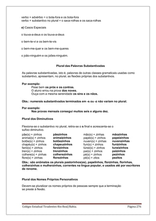 Colégio Estadual Tiradentes-Rio Real/Bahia. Página 276
verbo + advérbio = o bota-fora e os bota-fora
verbo + substantivo no plural = o saca-rolhas e os saca-rolhas
e) Casos Especiais
o louva-a-deus e os louva-a-deus
o bem-te-vi e os bem-te-vis
o bem-me-quer e os bem-me-queres
o joão-ninguém e os joões-ninguém.
Plural das Palavras Substantivadas
As palavras substantivadas, isto é, palavras de outras classes gramaticais usadas como
substantivo, apresentam, no plural, as flexões próprias dos substantivos.
Por exemplo:
Pese bem os prós e os contras.
O aluno errou na prova dos noves.
Ouça com a mesma serenidade os sins e os nãos.
Obs.: numerais substantivados terminados em -s ou -z não variam no plural.
Por exemplo:
Nas provas mensais consegui muitos seis e alguns dez.
Plural dos Diminutivos
Flexiona-se o substantivo no plural, retira-se o s final e acrescenta-se o
sufixo diminutivo.
pãe(s) + zinhos
animai(s) + zinhos
botõe(s) + zinhos
chapéu(s) + zinhos
farói(s) + zinhos
tren(s) + zinhos
colhere(s) + zinhas
flore(s) + zinhas
pãezinhos
animaizinhos
botõezinhos
chapeuzinhos
faroizinhos
trenzinhos
colherezinhas
florezinhas
mão(s) + zinhas
papéi(s) + zinhos
nuven(s) + zinhas
funi(s) + zinhos
túnei(s) + zinhos
pai(s) + zinhos
pé(s) + zinhos
pé(s) + zitos
mãozinhas
papeizinhos
nuvenzinhas
funizinhos
tuneizinhos
paizinhos
pezinhos
pezitos
Obs.: são anômalos os plurais pastorinhos(as), papelinhos, florzinhas, florinhas,
colherzinhas e mulherzinhas, correntes na língua popular, e usados até por escritores
de renome.
Plural dos Nomes Próprios Personativos
Devem-se pluralizar os nomes próprios de pessoas sempre que a terminação
se preste à flexão.
 