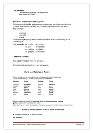 Colégio Estadual Tiradentes-Rio Real/Bahia. Página 277
Por exemplo:
Os Napoleões também são derrotados.
As Raquéis e Esteres.
Plural dos Substantivos Estrangeiros
Substantivos ainda não aportuguesados devem ser escritos como na língua
original, acrecentando-se-lhes um s (exceto quando terminam em s ou z).
Por exemplo:
os shows
os shorts
os jazz
Substantivos já aportuguesados flexionam-se de acordo com as regras de
nossa língua:
Por exemplo: os clubes os chopes
os jipes os esportes
as toaletes os bibelôs
os garçons os réquiens
Observe o exemplo:
Este jogador faz gols toda vez que joga.
O plural correto seria gois (ô), mas não se usa.
Plural com Mudança de Timbre
Certos substantivos formam o plural com mudança de timbre da vogal tônica
(o fechado / o aberto). É um fato fonético chamado metafonia.
Singular Plural Singular Plural
corpo (ô)
esforço
fogo
forno
fosso
imposto
olho
corpos (ó)
esforços
fogos
fornos
fossos
impostos
olhos
osso (ô)
ovo
poço
porto
posto
rogo
tijolo
ossos (ó)
ovos
poços
portos
postos
rogos
tijolos
Têm a vogal tônica fechada (ô): adornos, almoços, bolsos, esposos, estojos,
globos, gostos, polvos, rolos, soros, etc.
Obs.: distinga-se molho (ô), caldo (molho de carne), de molho (ó), feixe (molho de lenha).
Particularidades sobre o Número dos Substantivos
a) Há substantivos que só se usam no singular:
Por exemplo:
 