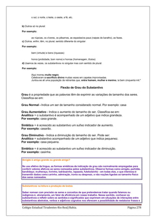 Colégio Estadual Tiradentes-Rio Real/Bahia. Página 278
o sul, o norte, o leste, o oeste, a fé, etc.
b) Outros só no plural:
Por exemplo:
as núpcias, os víveres, os pêsames, as espadas/os paus (naipes de baralho), as fezes.
c) Outros, enfim, têm, no plural, sentido diferente do singular:
Por exemplo:
bem (virtude) e bens (riquezas)
honra (probidade, bom nome) e honras (homenagem, títulos)
d) Usamos às vezes, os substantivos no singular mas com sentido de plural:
Por exemplo:
Aqui morreu muito negro.
Celebraram o sacrifício divino muitas vezes em capelas improvisadas.
Juntou-se ali uma população de retirantes que, entre homem, mulher e menino, ia bem cinquenta mil.
Flexão de Grau do Substantivo
Grau é a propriedade que as palavras têm de exprimir as variações de tamanho dos seres.
Classifica-se em:
Grau Normal - Indica um ser de tamanho considerado normal. Por exemplo: casa
Grau Aumentativo - Indica o aumento do tamanho do ser. Classifica-se em:
Analítico = o substantivo é acompanhado de um adjetivo que indica grandeza.
Por exemplo: casa grande.
Sintético = é acrescido ao substantivo um sufixo indicador de aumento.
Por exemplo: casarão.
Grau Diminutivo - Indica a diminuição do tamanho do ser. Pode ser:
Analítico = substantivo acompanhado de um adjetivo que indica pequenez.
Por exemplo: casa pequena.
Sintético = é acrescido ao substantivo um sufixo indicador de diminuição.
Por exemplo: casinha.
Amigão é amigo grande ou grande amigo?
No uso efetivo da língua, as formas sintéticas de indicação de grau são normalmente empregadas para
conferir valores afetivos ao seres nomeados pelos substantivos. Observe formas como amigão, partidão,
bandidaço; mulheraço, livrinho, ladrãozinho, rapazola, futebolzinho - em todas elas, o que interessa é
transmitir dados como carinho, admiração, ironia ou desprezo, e não noções ligadas ao tamanho físico
dos seres nomeados.
Substantivos na leitura e produção de textos
Saber nomear com precisão os seres e conceitos de que pretendemos tratar quando falamos ou
redigimos é, obviamente, um fator de eficiência em nosso trabalho. Nesse sentido, conhecer os
substantivos e refletir sobre os sentidos e significados que exprimem em situações de interações entre
substantivos abstratos, verbos e adjetivos cognatos nos oferecem a possibilidade de reelaborar frases e
 