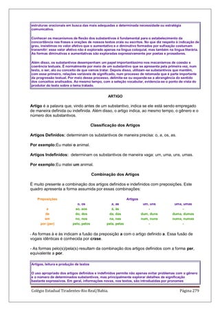 Colégio Estadual Tiradentes-Rio Real/Bahia. Página 279
estruturas oracionais em busca das mais adequadas a determinada necessidade ou estratégia
comunicativa.
Conhecer os mecanismos de flexão dos substantivos é fundamental para o estabelecimento da
concordância nas frases e orações de nossos textos orais ou escritos. No que diz respeito à indicação de
grau, insistimos no valor afetivo que o aumentativo e o diminutivo formados por sufixação costumam
transmitir: esse valor afetivo não é explorado apenas na língua coloquial, mas também na língua literária.
As formas diminutivas e aumentativas são exploradas expressivamente por poetas e prosadores.
Além disso, os substantivos desempenham um papel importantíssimo nos mecanismos de coesão e
coerência textuais. É normalmente por meio de um substantivo que se apresenta pela primeira vez, num
texto, o ser, ato ou conceito de que vamos tratar. Depois disso, utilizam-se substantivos que mantêm,
com esse primeiro, relações variáveis de significado, num processo de retomada que é parte importante
da progressão textual. Por meio desse processo, delimita-se ou expande-se a abrangência do sentido
dos conceitos analisados. Ao mesmo tempo, com a seleção vocabular, evidencia-se o ponto de vista do
produtor do texto sobre o tema tratado.
ARTIGO
Artigo é a palavra que, vindo antes de um substantivo, indica se ele está sendo empregado
de maneira definida ou indefinida. Além disso, o artigo indica, ao mesmo tempo, o gênero e o
número dos substantivos.
Classificação dos Artigos
Artigos Definidos: determinam os substantivos de maneira precisa: o, a, os, as.
Por exemplo:Eu matei o animal.
Artigos Indefinidos: determinam os substantivos de maneira vaga: um, uma, uns, umas.
Por exemplo:Eu matei um animal.
Combinação dos Artigos
É muito presente a combinação dos artigos definidos e indefinidos com preposições. Este
quadro apresenta a forma assumida por essas combinações:
Preposições Artigos
o, os a, as um, uns uma, umas
a ao, aos à, às - -
de do, dos da, das dum, duns duma, dumas
em no, nos na, nas num, nuns numa, numas
por (per) pelo, pelos pela, pelas - -
- As formas à e às indicam a fusão da preposição a com o artigo definido a. Essa fusão de
vogais idênticas é conhecida por crase.
- As formas pelo(s)/pela(s) resultam da combinação dos artigos definidos com a forma per,
equivalente a por.
Artigos, leitura e produção de textos
O uso apropriado dos artigos definidos e indefinidos permite não apenas evitar problemas com o gênero
e o número de determinados substantivos, mas principalmente explorar detalhes de significação
bastante expressivos. Em geral, informações novas, nos textos, são introduzidas por pronomes
 