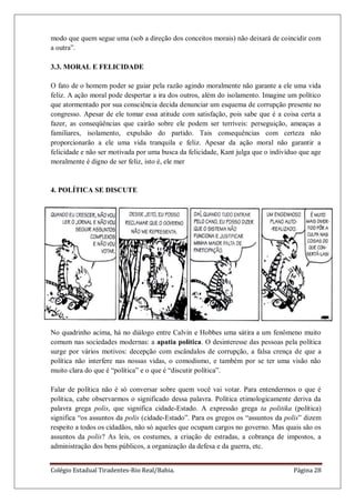 Colégio Estadual Tiradentes-Rio Real/Bahia. Página 28
modo que quem segue uma (sob a direção dos conceitos morais) não deixará de coincidir com
a outra‖.
3.3. MORAL E FELICIDADE
O fato de o homem poder se guiar pela razão agindo moralmente não garante a ele uma vida
feliz. A ação moral pode despertar a ira dos outros, além do isolamento. Imagine um político
que atormentado por sua consciência decida denunciar um esquema de corrupção presente no
congresso. Apesar de ele tomar essa atitude com satisfação, pois sabe que é a coisa certa a
fazer, as conseqüências que cairão sobre ele podem ser terríveis: perseguição, ameaças a
familiares, isolamento, expulsão do partido. Tais consequências com certeza não
proporcionarão a ele uma vida tranquila e feliz. Apesar da ação moral não garantir a
felicidade e não ser motivada por uma busca da felicidade, Kant julga que o indivíduo que age
moralmente é digno de ser feliz, isto é, ele mer
4. POLÍTICA SE DISCUTE
No quadrinho acima, há no diálogo entre Calvin e Hobbes uma sátira a um fenômeno muito
comum nas sociedades modernas: a apatia política. O desinteresse das pessoas pela política
surge por vários motivos: decepção com escândalos de corrupção, a falsa crença de que a
política não interfere nas nossas vidas, o comodismo, e também por se ter uma visão não
muito clara do que é ―política‖ e o que é ―discutir política‖.
Falar de política não é só conversar sobre quem você vai votar. Para entendermos o que é
política, cabe observarmos o significado dessa palavra. Política etimologicamente deriva da
palavra grega polis, que significa cidade-Estado. A expressão grega ta politika (política)
significa ―os assuntos da polis (cidade-Estado‖. Para os gregos os ―assuntos da polis‖ dizem
respeito a todos os cidadãos, não só aqueles que ocupam cargos no governo. Mas quais são os
assuntos da polis? As leis, os costumes, a criação de estradas, a cobrança de impostos, a
administração dos bens públicos, a organização da defesa e da guerra, etc.
 