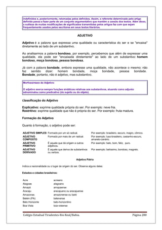 Colégio Estadual Tiradentes-Rio Real/Bahia. Página 280
indefinidos e, posteriormente, retomadas pelos definidos. Assim, o referente determinado pelo artigo
definido passa a fazer parte de um conjunto argumentativo que mantém a coesão dos textos. Além disso,
a sutileza de muitas modificações de significados transmitidas pelos artigos faz com que sejam
frequentemente usados pelos escritores em seus textos literários.
ADJETIVO
Adjetivo é a palavra que expressa uma qualidade ou característica do ser e se encaixa
diretamente ao lado de um substantivo.
Ao analisarmos a palavra bondoso, por exemplo, percebemos que além de expressar uma
qualidade, ela pode ser encaixada diretamente ao lado de um substantivo: homem
bondoso, moça bondosa, pessoa bondosa.
Já com a palavra bondade, embora expresse uma qualidade, não acontece o mesmo; não
faz sentido dizer: homem bondade, moça bondade, pessoa bondade.
Bondade, portanto, não é adjetivo, mas substantivo.
Morfossintaxe do Adjetivo:
O adjetivo exerce sempre funções sintáticas relativas aos substantivos, atuando como adjunto
adnominalou como predicativo (do sujeito ou do objeto).
Classificação do Adjetivo
Explicativo: exprime qualidade própria do ser. Por exemplo: neve fria.
Restritivo: exprime qualidade que não é própria do ser. Por exemplo: fruta madura.
Formação do Adjetivo
Quanto à formação, o adjetivo pode ser:
ADJETIVO SIMPLES Formado por um só radical. Por exemplo: brasileiro, escuro, magro, cômico.
ADJETIVO
COMPOSTO
Formado por mais de um radical. Por exemplo: luso-brasileiro, castanho-escuro,
amarelo-canário.
ADJETIVO
PRIMITIVO
É aquele que dá origem a outros
adjetivos.
Por exemplo: belo, bom, feliz, puro.
ADJETIVO
DERIVADO
É aquele que deriva de substantivos
ou verbos.
Por exemplo: belíssimo, bondoso, magrelo.
Adjetivo Pátrio
Indica a nacionalidade ou o lugar de origem do ser. Observe alguns deles:
Estados e cidades brasileiros:
Acre acreano
Alagoas alagoano
Amapá amapaense
Aracaju aracajuano ou aracajuense
Amazonas amazonense ou baré
Belém (PA) belenense
Belo Horizonte belo-horizontino
Boa Vista boa-vistense
 